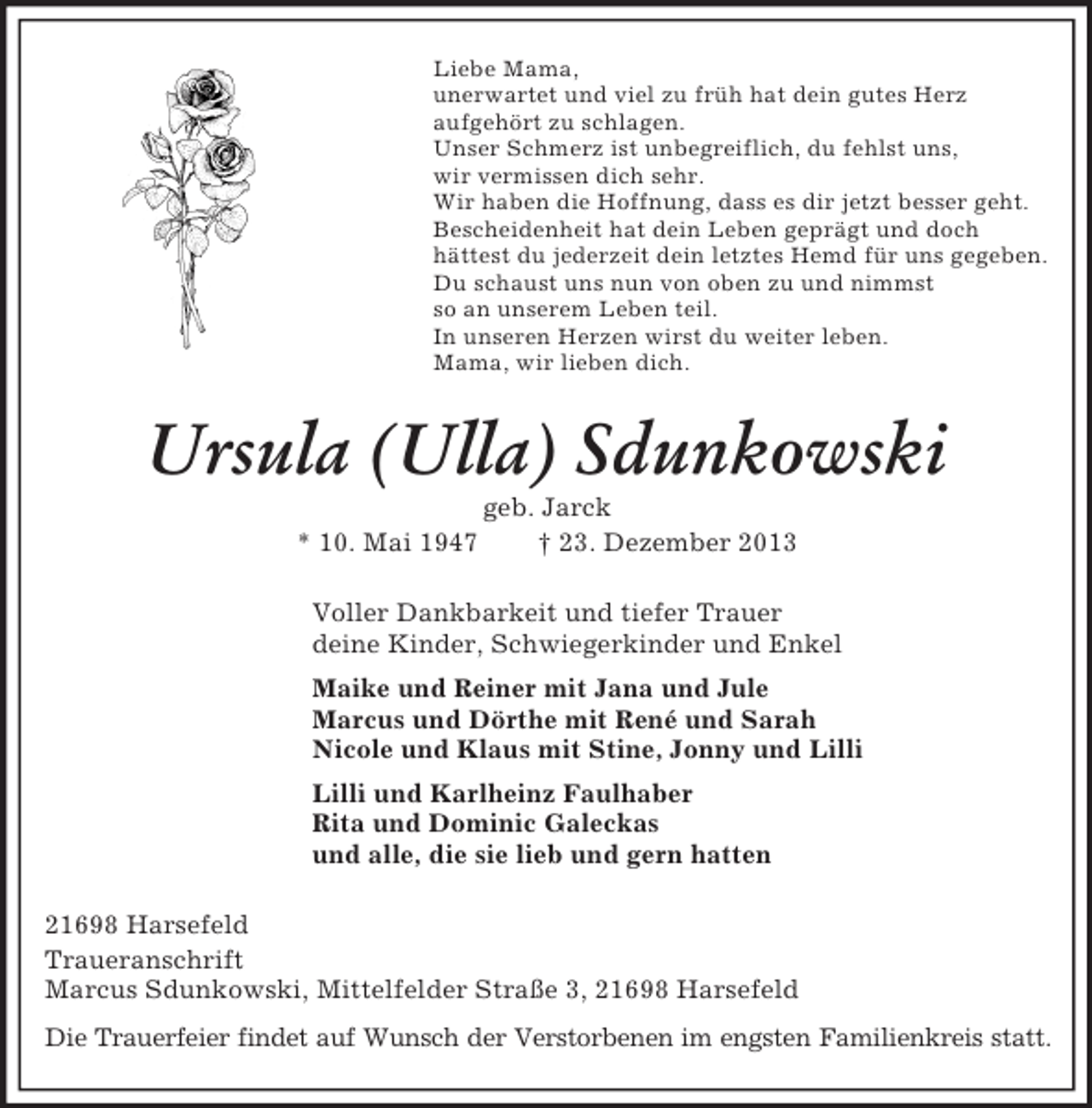 <p>Liebe Mama,<br />unerwartet und viel zu früh hat dein gutes Herz<br />aufgehört zu schlagen.<br />Unser Schmerz ist unbegreiflich, du fehlst uns,<br />wir vermissen dich sehr.<br />Wir haben die Hoffnung, dass es dir jetzt besser geht.<br />Bescheidenheit hat dein Leben geprägt und doch<br />hättest du jederzeit dein letztes Hemd für uns gegeben.<br />Du schaust uns nun von oben zu und nimmst<br />so an unserem Leben teil.<br />In unseren Herzen wirst du weiter leben.<br />Mama, wir lieben dich.<br />Ursula (Ulla) Sdunkowski<br />geb. Jarck<br />* 10. Mai 1947 † 23. Dezember 2013<br />Voller Dankbarkeit und tiefer Trauer<br />deine Kinder, Schwiegerkinder und Enkel<br />Maike und Reiner mit Jana und Jule<br />Marcus und Dörthe mit René und Sarah<br />Nicole und Klaus mit Stine, Jonny und Lilli<br />Lilli und Karlheinz Faulhaber<br />Rita und Dominic Galeckas<br />und alle, die sie lieb und gern hatten<br />21698 Harsefeld<br />Traueranschrift<br />Marcus Sdunkowski, Mittelfelder Straße 3, 21698 Harsefeld<br />Die Trauerfeier findet auf Wunsch der Verstorbenen im engsten Familienkreis statt.</p>