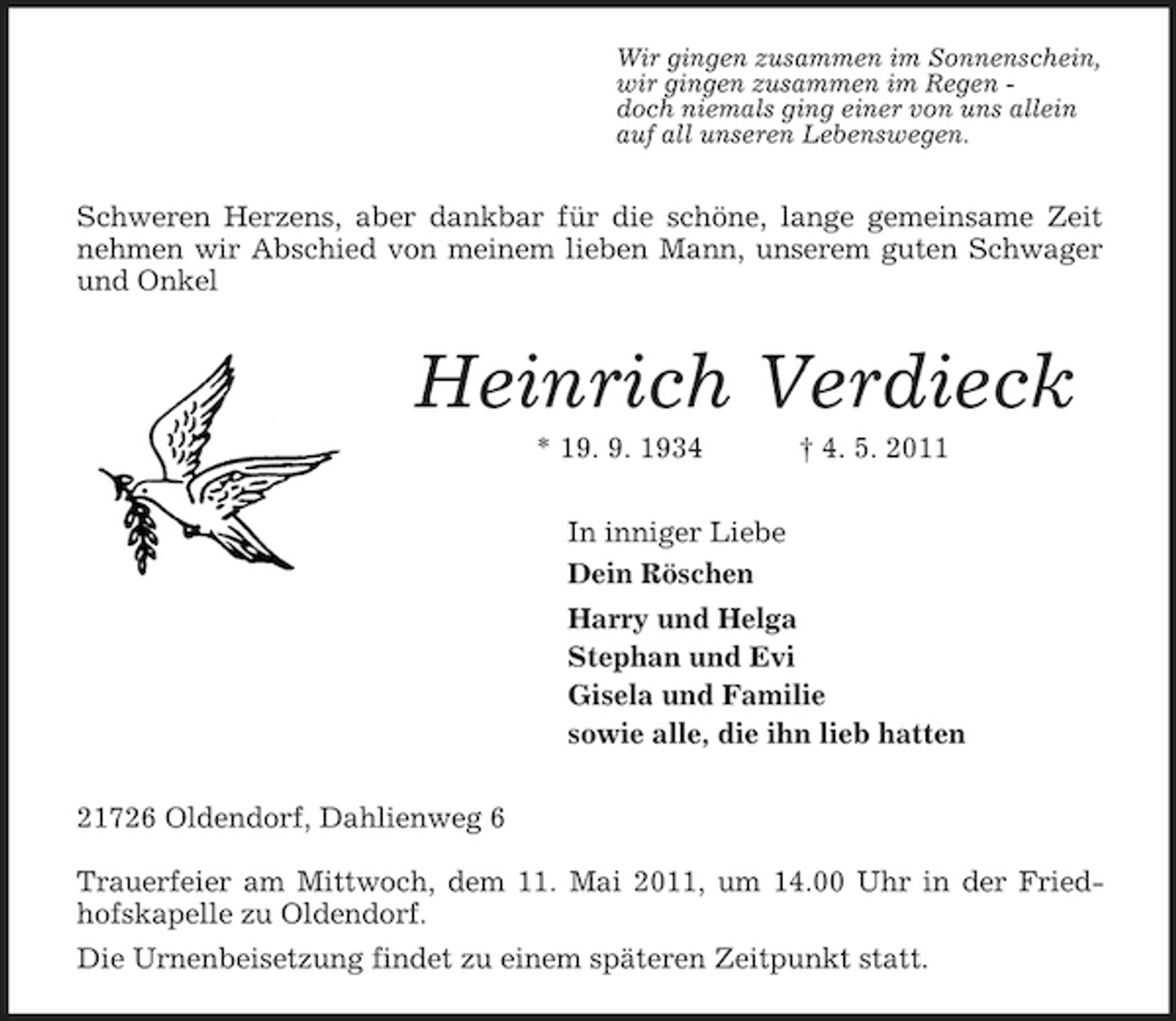 <p>Wir gingen zusammen im Sonnenschein,<br />wir gingen zusammen im Regen -<br />doch niemals ging einer von uns allein<br />auf all unseren Lebenswegen.<br />Schweren Herzens, aber dankbar für die schöne, lange gemeinsame Zeit nehmen wir Abschied von meinem lieben Mann, unserem guten Schwager und Onkel<br />Heinrich Verdieck<br />* 19. 9. 1934 † 4. 5. 2011<br />In inniger Liebe<br />Dein Röschen<br />Harry und Helga<br />Stephan und Evi<br />Gisela und Familie<br />sowie alle, die ihn lieb hatten<br />21726 Oldendorf, Dahlienweg 6</p><p>Trauerfeier am Mittwoch, dem 11. Mai 2011, um 14.00 Uhr in der Friedhofskapelle zu Oldendorf.<br />Die Urnenbeisetzung findet zu einem späteren Zeitpunkt statt.</p>