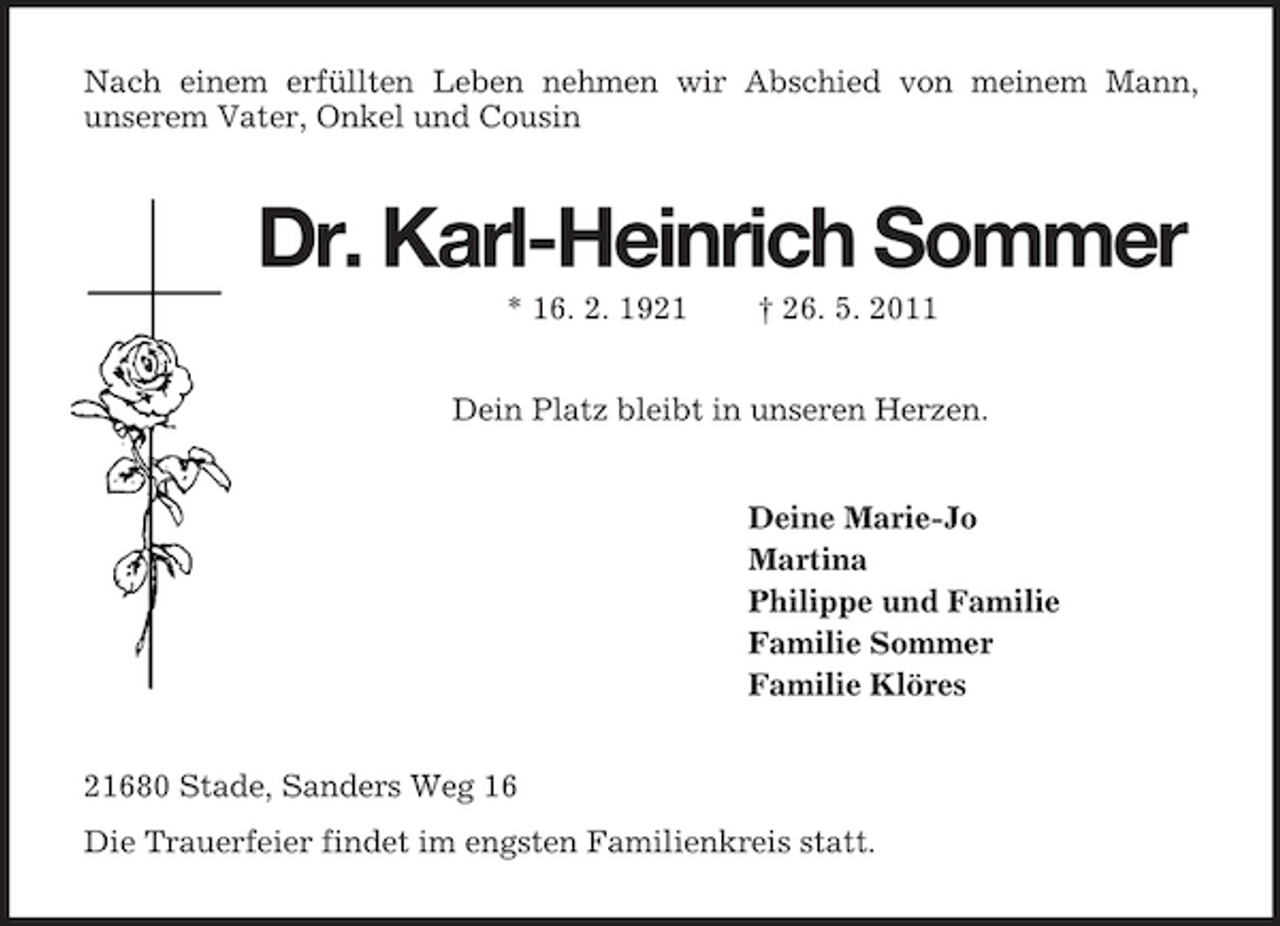 <p>Nach einem erfüllten Leben nehmen wir Abschied von meinem Mann,<br />unserem Vater, Onkel und Cousin<br />Dr. Karl-Heinrich Sommer<br />* 16. 2. 1921 † 26. 5. 2011<br />Dein Platz bleibt in unseren Herzen.<br />Deine Marie-Jo<br />Martina<br />Philippe und Familie<br />Familie Sommer<br />Familie Klöres<br />21680 Stade, Sanders Weg 16<br />Die Trauerfeier findet im engsten Familienkreis statt.</p>