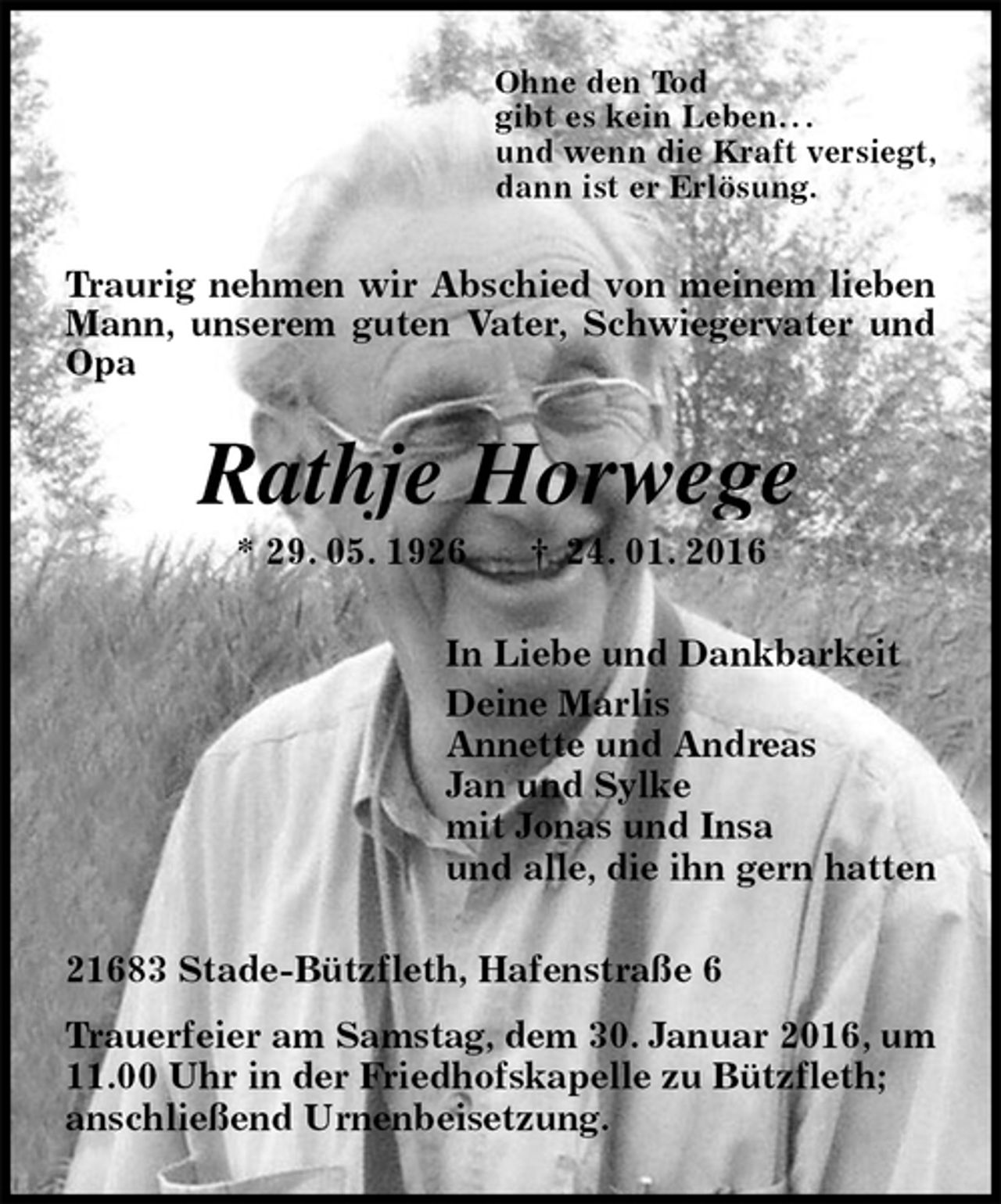<p>Ohne den Tod<br />gibt es kein Leben. . .<br />und wenn die Kraft versiegt,<br />dann ist er Erlösung.<br />Traurig nehmen wir Abschied von meinem lieben Mann, unserem guten Vater, Schwiegervater und Opa<br />Rathje Horwege<br />* 29. 05. 1926 † 24. 01. 2016<br />In Liebe und Dankbarkeit<br />Deine Marlis<br />Annette und Andreas<br />Jan und Sylke<br />mit Jonas und Insa<br />und alle, die ihn gern hatten<br />21683 Stade-Bützfleth, Hafenstraße 6<br />Trauerfeier am Samstag, dem 30. Januar 2016, um 11.00 Uhr in der Friedhofskapelle zu Bützfleth;<br />anschließend Urnenbeisetzung.</p>