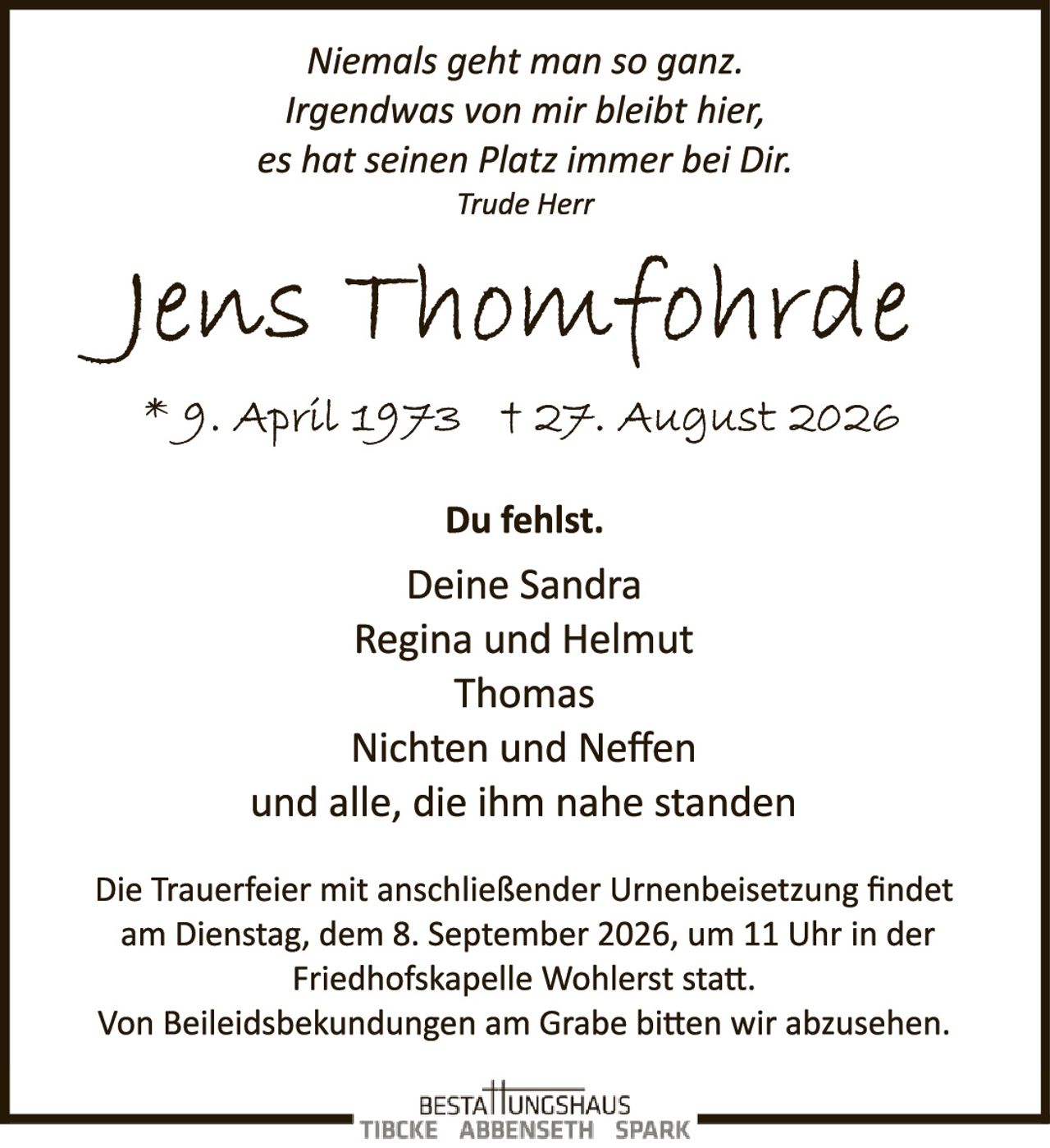 <p><i>Niemals geht man so ganz.<br>Irgendwas von mir bleibt hier,<br>es hat seinen Platz immer bei Dir.<br>Trude Herr</i></p>

<p><strong>Jens Thomfohde</strong></p>

<p>* 9. April 1973  † 27. August 2026</p>

<p><strong>Du fehlst.</strong></p>

<p>Deine Sandra<br>Regina und Helmut<br>Thomas<br>Nichten und Neffen<br>und alle, die ihm nahe standen</p>

<p>Die Trauerfeier mit anschließender Urnenbeisetzung findet am Dienstag, dem 8. September 2026, um 11 Uhr in der Friedhofskapelle Wohlerst statt.<br>Von Beileidesbekundungen am Grabe bitten wir abzusehen.</p>