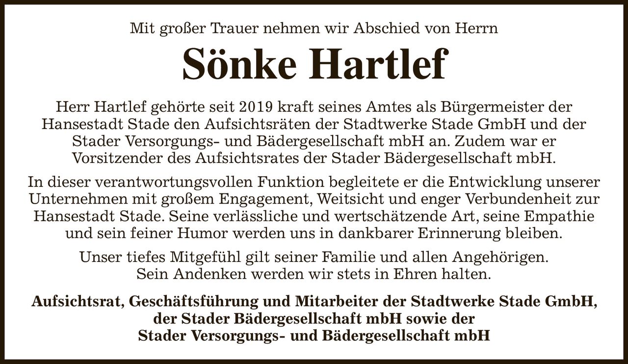 Mit großer Trauer nehmen wir Abschied von Herrn
Sönke Hartlef
Herr Hartlef gehörte seit 2019 kraft seines Amtes als Bürgermeister der
Hansestadt Stade den Aufsichtsräten der Stadtwerke Stade GmbH und der Stader Versorgungs- und Bädergesellschaft mbH an. Zudem war er
Vorsitzender des Aufsichtsrates der Stader Bädergesellschaft mbH.
In dieser verantwortungsvollen Funktion begleitete er die Entwicklung unserer Unternehmen mit großem Engagement, Weitsicht und enger Verbundenheit zur Hansestadt Stade. Seine verlässliche und wertschätzende Art, seine Empathie und sein feiner Humor werden uns in dankbarer Erinnerung bleiben.
Unser tiefes Mitgefühl gilt seiner Familie und allen Angehörigen.
Sein Andenken werden wir stets in Ehren halten.
Aufsichtsrat, Geschäftsführung und Mitarbeiter der Stadtwerke Stade GmbH, der Stader Bädergesellschaft mbH sowie der
Stader Versorgungs- und Bädergesellschaft mbH