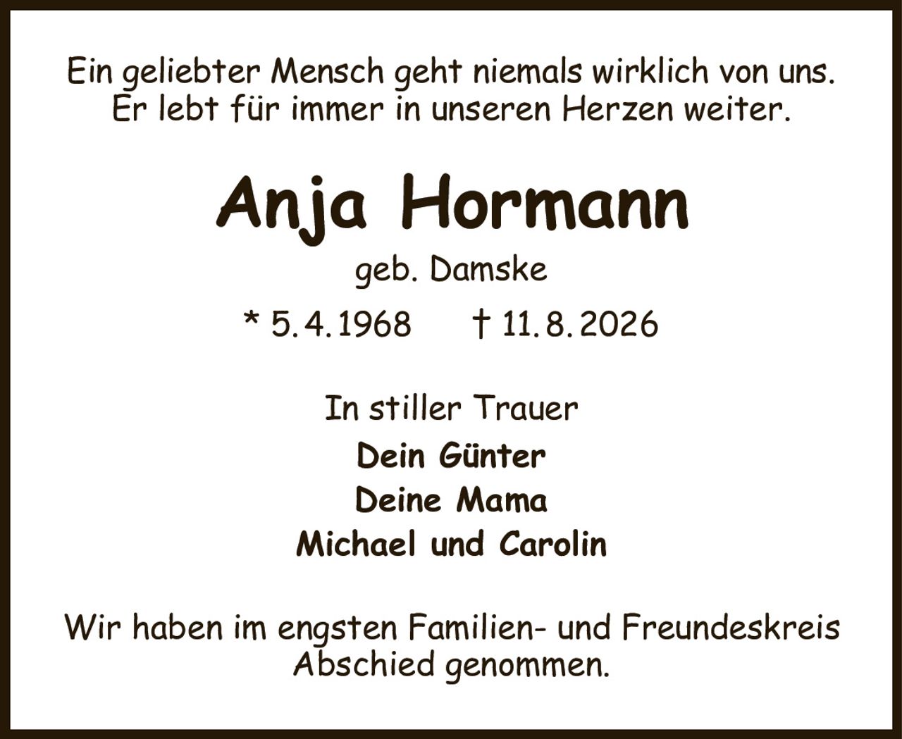 Ein geliebter Mensch geht niemals wirklich von uns.
Er lebt für immer in unseren Herzen weiter.
Anja Hormann
geb. Damske
* 5. 4. 1968      † 11. 8. 2026
In stiller Trauer
Dein Günter
Deine Mama
Michael und Carolin
Wir haben im engsten Familien- und Freundeskreis
Abschied genommen.