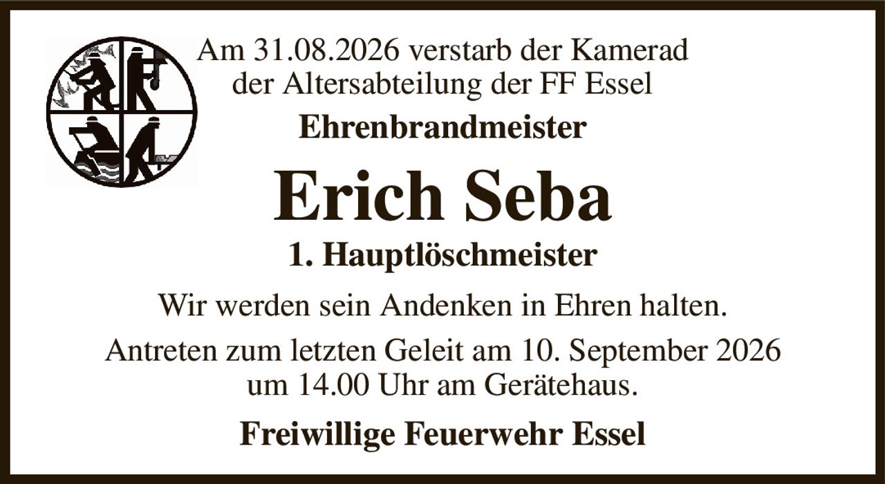 Am 31.08.2026 verstarb der Kamerad
der Altersabteilung der FF Essel
Ehrenbrandmeister
Erich Seba
1. Hauptlöschmeister
Wir werden sein Andenken in Ehren halten.
Antreten zum letzten Geleit am 10. September 2026
um 14.00 Uhr am Gerätehaus.
Freiwillige Feuerwehr Essel