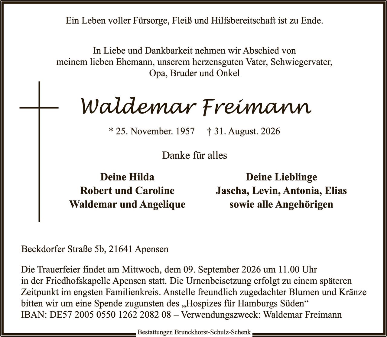<p>Ein Leben voller Fürsorge, Fleiß und Hilfsbereitschaft ist zu Ende.</p>

<p>In Liebe und Dankbarkeit nehmen wir Abschied von meinem lieben Ehemann, unserem herzensguten Vater, Schwiegervater, Opa, Bruder und Onkel</p>

<p><strong>Waldemar Freimann</strong><br>
* 25. November. 1957  † 31. August. 2026</p>

<p>Danke für alles</p>

<p><strong>Deine Hilda</strong>                    <strong>Deine Lieblinge</strong><br>
Robert und Caroline                Jascha, Levin, Antonia, Elias<br>
Waldemar und Angelique            sowie alle Angehörigen</p>

<p>Beckdorfer Straße 5b, 21641 Apensen</p>

<p>Die Trauerfeier findet am Mittwoch, dem 09. September 2026 um 11.00 Uhr in der Friedhofskapelle Apensen statt. Die Urnenbeisetzung erfolgt zu einem späteren Zeitpunkt im engsten Familienkreis. Anstelle freundlich zugedachter Blumen und Kränze bitten wir um eine Spende zugunsten des „Hospizes für Hamburgs Süden" IBAN: DE57 2005 0550 1262 2082 08 – Verwendungszweck: Waldemar Freimann</p>