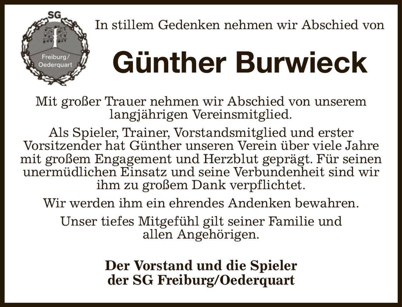 In stillem Gedenken nehmen wir Abschied von
Günther Burwieck
Mit großer Trauer nehmen wir Abschied von unserem
langjährigen Vereinsmitglied.
Als Spieler, Trainer, Vorstandsmitglied und erster
Vorsitzender hat Günther unseren Verein über viele Jahre mit großem Engagement und Herzblut geprägt. Für seinen
unermüdlichen Einsatz und seine Verbundenheit sind wir ihm zu großem Dank verpflichtet.
Wir werden ihm ein ehrendes Andenken bewahren.
Unser tiefes Mitgefühl gilt seiner Familie und
allen Angehörigen.
Der Vorstand und die Spieler
der SG Freiburg/Oederquart