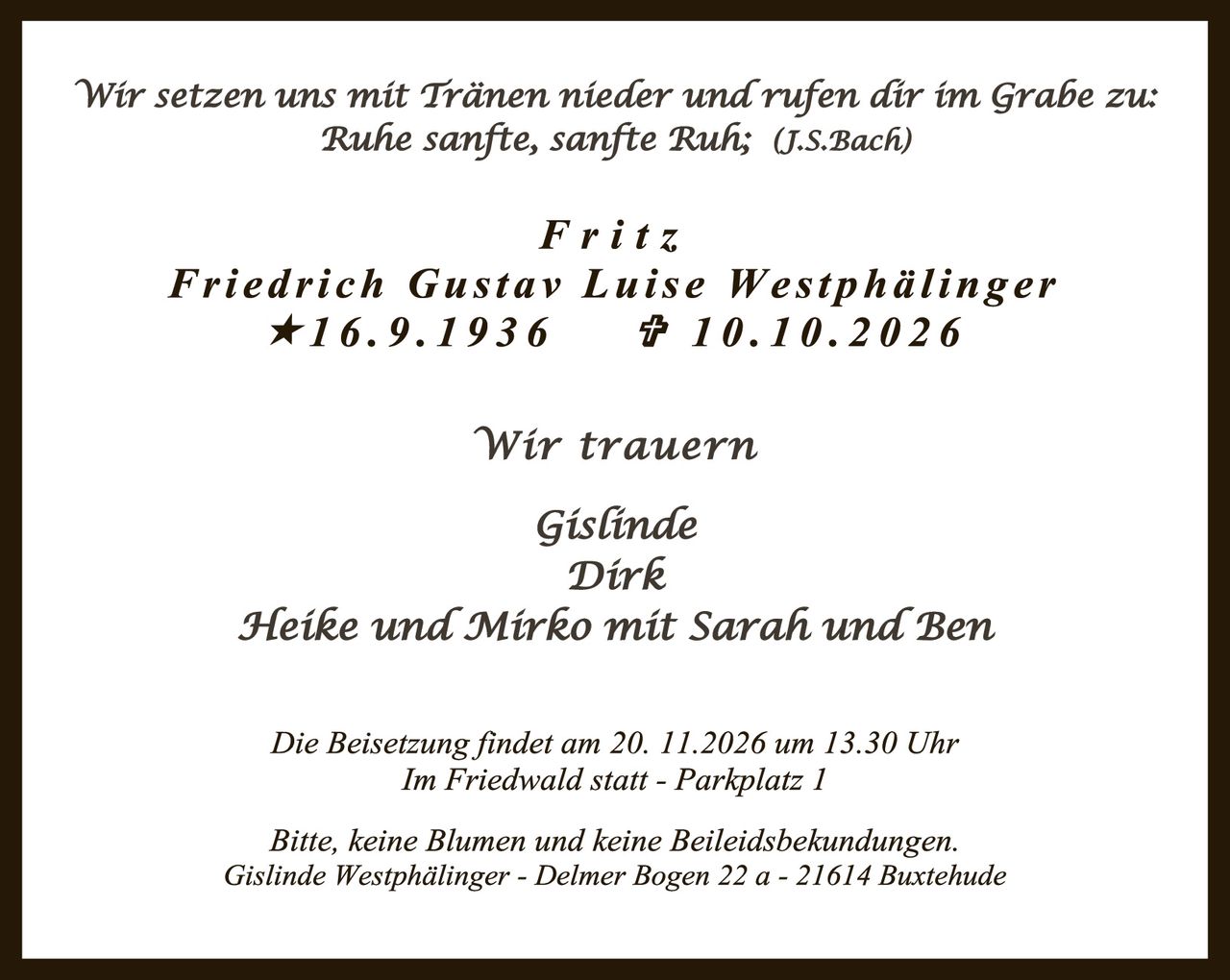 <p><i>Wir setzen uns mit Tränen nieder und rufen dir im Grabe zu: Ruhe sanfte, sanfte Ruh; (J.S.Bach)</i></p>

<p><strong>Fritz</strong><br>
<strong>Friedrich Gustav Luise Westphälinger</strong><br>
★16.9.1936     ✝10.10.2026</p>

<p><i>Wir trauern</i></p>

<p>Gislinde<br>
Dirk<br>
Heike und Mirko mit Sarah und Ben</p>

<p>Die Beisetzung findet am 20.11.2026 um 13.30 Uhr<br>
Im Friedwald statt - Parkplatz 1</p>

<p>Bitte, keine Blumen und keine Beileidsbekundungen.<br>
Gislinde Westphälinger - Delmer Bogen 22 a - 21614 Buxtehude</p>