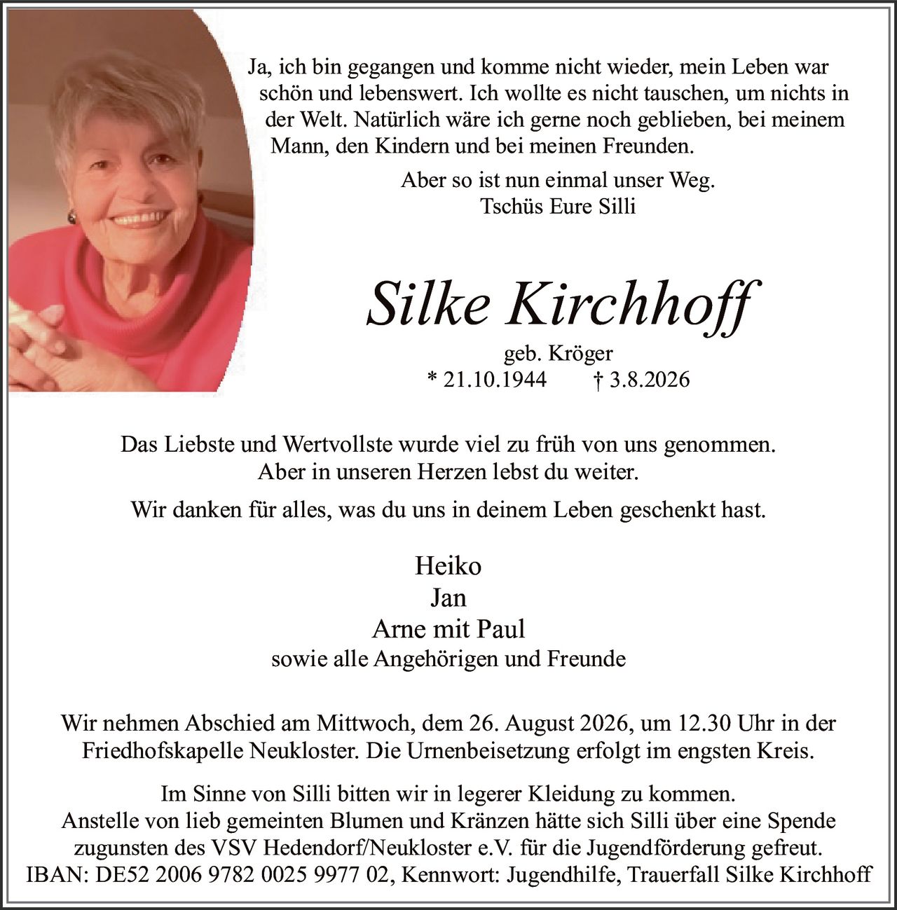 <p>Ja, ich bin gegangen und komme nicht wieder, mein Leben war schön und lebenswert. Ich wollte es nicht tauschen, um nichts in der Welt. Natürlich wäre ich gerne noch geblieben, bei meinem Mann, den Kindern und bei meinen Freunden.</p><p>Aber so ist nun einmal unser Weg.<br/>Tschüs Eure Silli</p><p><strong>Silke Kirchhoff</strong><br/>geb. Kröger<br/>* 21.10.1944 † 3.8.2026</p><p>Das Liebste und Wertvollste wurde viel zu früh von uns genommen. Aber in unseren Herzen lebst du weiter.</p><p>Wir danken für alles, was du uns in deinem Leben geschenkt hast.</p><p>Heiko<br/>Jan<br/>Arne mit Paul<br/>sowie alle Angehörigen und Freunde</p><p>Wir nehmen Abschied am Mittwoch, dem 26. August 2026, um 12.30 Uhr in der Friedhofskapelle Neukloster. Die Urnenbeisetzung erfolgt im engsten Kreis.</p><p>Im Sinne von Silli bitten wir in legerer Kleidung zu kommen. Anstelle von lieb gemeinti Blumen und Kränzen hätte sich Silli über eine Spende zugunsten des VSV Hedendorf/Neukloster e.V. für die Jugendförderung gefreut.<br/>IBAN: DE52 2006 9782 0025 9977 02, Kennwort: Jugendhilfe, Trauerfall Silke Kirchhoff</p>