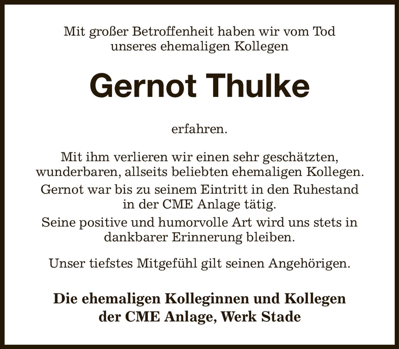 Mit großer Betroffenheit haben wir vom Tod
unseres ehemaligen Kollegen
Gernot Thulke
erfahren.

Mit ihm verlieren wir einen sehr geschätzten,
wunderbaren, allseits beliebten ehemaligen Kollegen. Gernot war bis zu seinem Eintritt in den Ruhestand
in der CME Anlage tätig.
Seine positive und humorvolle Art wird uns stets in dankbarer Erinnerung bleiben.

Unser tiefstes Mitgefühl gilt seinen Angehörigen.
Die ehemaligen Kolleginnen und Kollegen
der CME Anlage, Werk Stade
