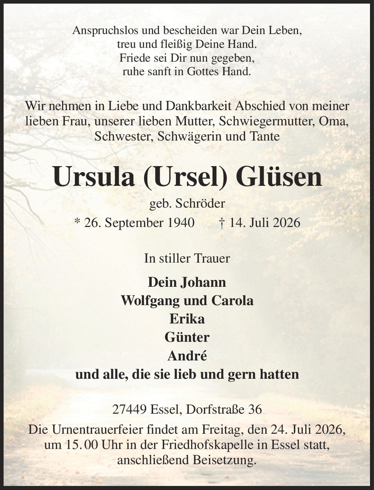 Anspruchslos und bescheiden war Dein Leben,
treu und fleißig Deine Hand.
Friede sei Dir nun gegeben,
ruhe sanft in Gottes Hand.
Wir nehmen in Liebe und Dankbarkeit Abschied von meiner lieben Frau, unserer lieben Mutter, Schwiegermutter, Oma, Schwester, Schwägerin und Tante
Ursula (Ursel) Glüsen
geb. Schröder
* 26. September 1940       † 14. Juli 2026
In stiller Trauer
Dein Johann
Wolfgang und Carola
Erika
Günter
André
und alle, die sie lieb und gern hatten
27449 Essel, Dorfstraße 36
Die Urnentrauerfeier findet am Freitag, den 24. Juli 2026, um 15. 00 Uhr in der Friedhofskapelle in Essel statt,
anschließend Beisetzung.
