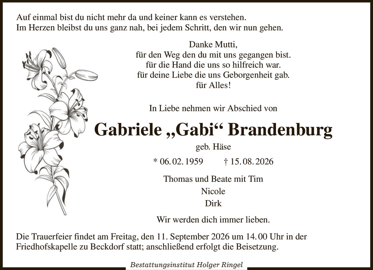 Auf einmal bist du nicht mehr da und keiner kann es verstehen.
Im Herzen bleibst du uns ganz nah, bei jedem Schritt, den wir nun gehen.                                 
Danke Mutti,
für den Weg den du mit uns gegangen bist.
für die Hand die uns so hilfreich war.
für deine Liebe die uns Geborgenheit gab.
für Alles!
In Liebe nehmen wir Abschied von
Gabriele „Gabi“ Brandenburg
geb. Häse
* 06. 02. 1959         † 15. 08. 2026
Thomas und Beate mit Tim
Nicole
Dirk
Wir werden dich immer lieben.
Die Trauerfeier findet am Freitag, den 11. September 2026 um 14. 00 Uhr in der
Friedhofskapelle zu Beckdorf statt; anschließend erfolgt die Beisetzung.

Bestattungsinstitut Holger Ringel
