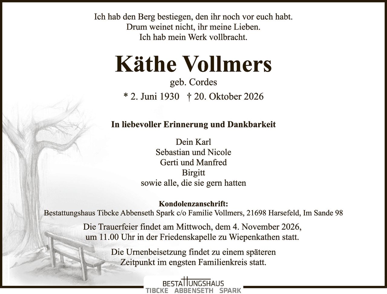 <p>Ich hab den Berg bestiegen, den ihr noch vor euch habt.<br/>Drum weinet nicht, ihr meine Lieben.<br/>Ich hab mein Werk vollbracht.</p><p><strong>Käthe Vollmers</strong><br/>geb. Cordes<br/>* 2. Juni 1930 † 20. Oktober 2026</p><p><strong>In liebevoller Erinnerung und Dankbarkeit</strong></p><p>Dein Karl<br/>Sebastian und Nicole<br/>Gerti und Manfred<br/>Birgitt<br/>sowie alle, die sie gern hatten</p><p><strong>Kondolenzanschrift:</strong><br/>Bestattungshaus Tibcke Abbenseth Spark c/o Familie Vollmers, 21698 Harsefeld, Im Sande 98</p><p>Die Trauerfeier findet am Mittwoch, dem 4. November 2026,<br/>um 11.00 Uhr in der Friedenskapelle zu Wiepenkathen statt.</p><p>Die Urnenbeisetzung findet zu einem späteren<br/>Zeitpunkt im engsten Familienkreis statt.</p>