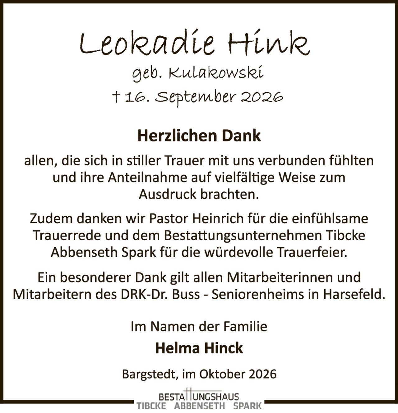 <p><strong>Leonie Hinck</strong></p>
<p>geb. Kulakowski<br/>† 16. September 2026</p>
<p><strong>Herzlichen Dank</strong></p>
<p>allen, die sich in stiller Trauer mit uns verbunden fühlten und ihre Anteilnahme auf vielfältige Weise zum Ausdruck brachten.</p>
<p>Zudem danken wir Pastor Heinrich für die einfühlsame Trauerrede und dem Bestattungsunternehmen Tibcke Abbenseth Spark für die würdevolle Trauerfeier.</p>
<p>Ein besonderer Dank gilt allen Mitarbeiterinnen und Mitarbeitern des DRK-Dr. Buss - Seniorenheims in Harsefeld.</p>
<p>Im Namen der Familie<br/><strong>Helma Hinck</strong></p>
<p>Bargstedt, im Oktober 2026</p>
