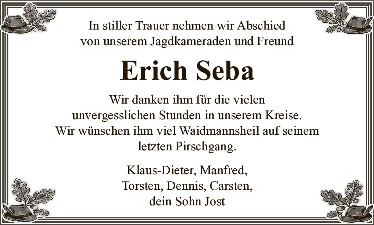 In stiller Trauer nehmen wir Abschied
von unserem Jagdkameraden und Freund
Erich Seba
Wir danken ihm für die vielen
unvergesslichen Stunden in unserem Kreise.
Wir wünschen ihm viel Waidmannsheil auf seinem letzten Pirschgang.
Klaus-Dieter, Manfred,
Torsten, Dennis, Carsten,
dein Sohn Jost