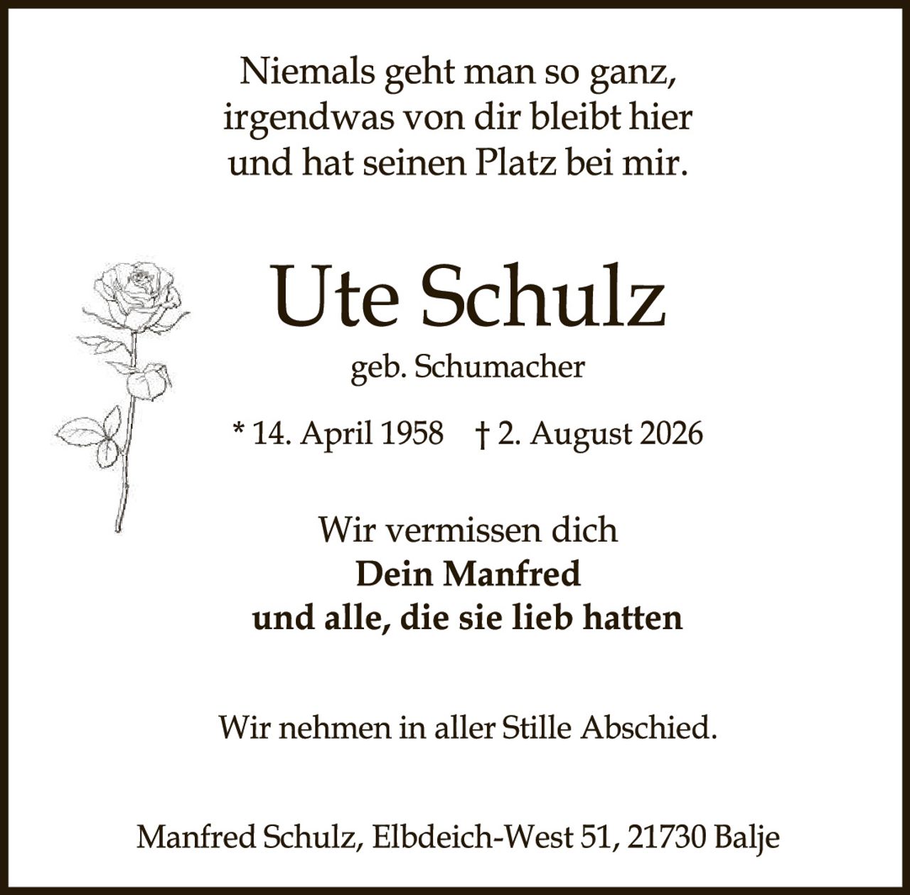<p>Niemals geht man so ganz, irgendwas von dir bleibt hier und hat seinen Platz bei mir.</p>

<p><strong>Ute Schulz</strong><br>geb. Schumacher</p>

<p>* 14. April 1958    † 2. August 2026</p>

<p>Wir vermissen dich<br><strong>Dein Manfred</strong><br>und alle, die sie lieb hatten</p>

<p>Wir nehmen in aller Stille Abschied.</p>

<p>Manfred Schulz, Elbdeich-West 51, 21730 Balje</p>