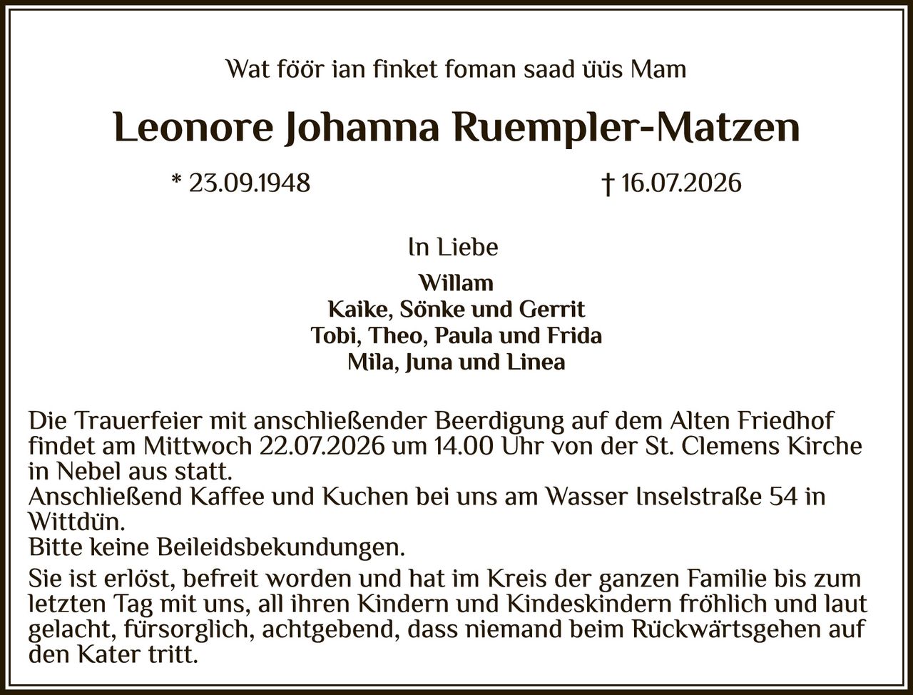 <p>Wat föör ian finket foman saad üüs Mam</p>

<p><strong>Leonore Johanna Ruempler-Matzen</strong></p>

<p>* 23.09.1948                                    † 16.07.2026</p>

<p>In Liebe<br>
Willam<br>
Kaike, Sönke und Gerrit<br>
Tobi, Theo, Paula und Frida<br>
Mila, Juna und Linea</p>

<p>Die Trauerfeier mit anschließender Beerdigung auf dem Alten Friedhof findet am Mittwoch 22.07.2026 um 14.00 Uhr von der St. Clemens Kirche in Nebel aus statt.<br>
Anschließend Kaffee und Kuchen bei uns am Wasser Inselstraße 54 in Wittdün.<br>
Bitte keine Beileidsbekundungen.<br>
Sie ist erlöst, befreit worden und hat im Kreis der ganzen Familie bis zum letzten Tag mit uns, all ihren Kindern und Kindeskindern fröhlich und laut gelacht, fürsorglich, achtgebend, dass niemand beim Rückwärtsgehen auf den Kater tritt.</p>