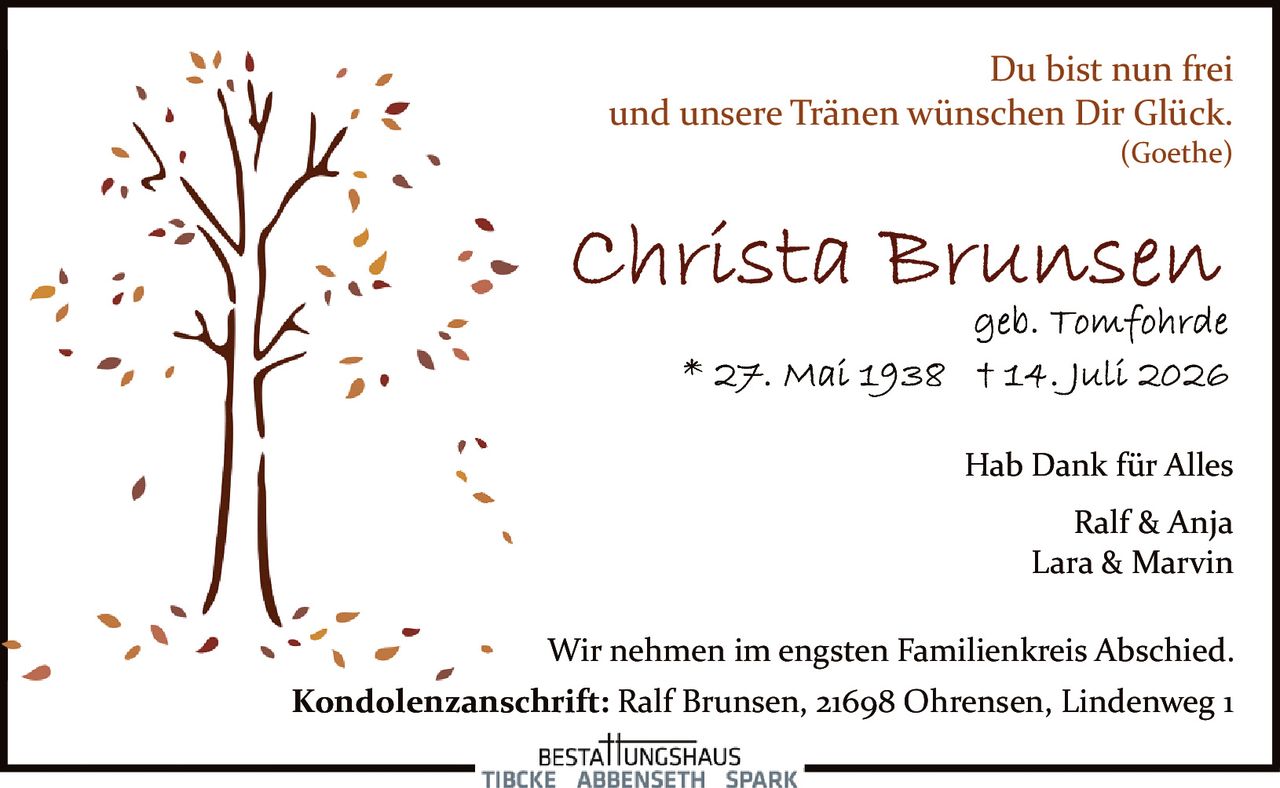 <p>Du bist nun frei<br>und unsere Tränen wünschen Dir Glück.<br><i>(Goethe)</i></p><p><strong>Christa Brunsen</strong><br>geb. Tomfohrde<br>* 27. Mai 1938 † 14. Juli 2026</p><p>Hab Dank für Alles</p><p>Ralf & Anja<br>Lara & Marvin</p><p>Wir nehmen im engsten Familienkreis Abschied.</p><p>Kondolenzanschrift: Ralf Brunsen, 21698 Ohrensen, Lindenweg 1</p>