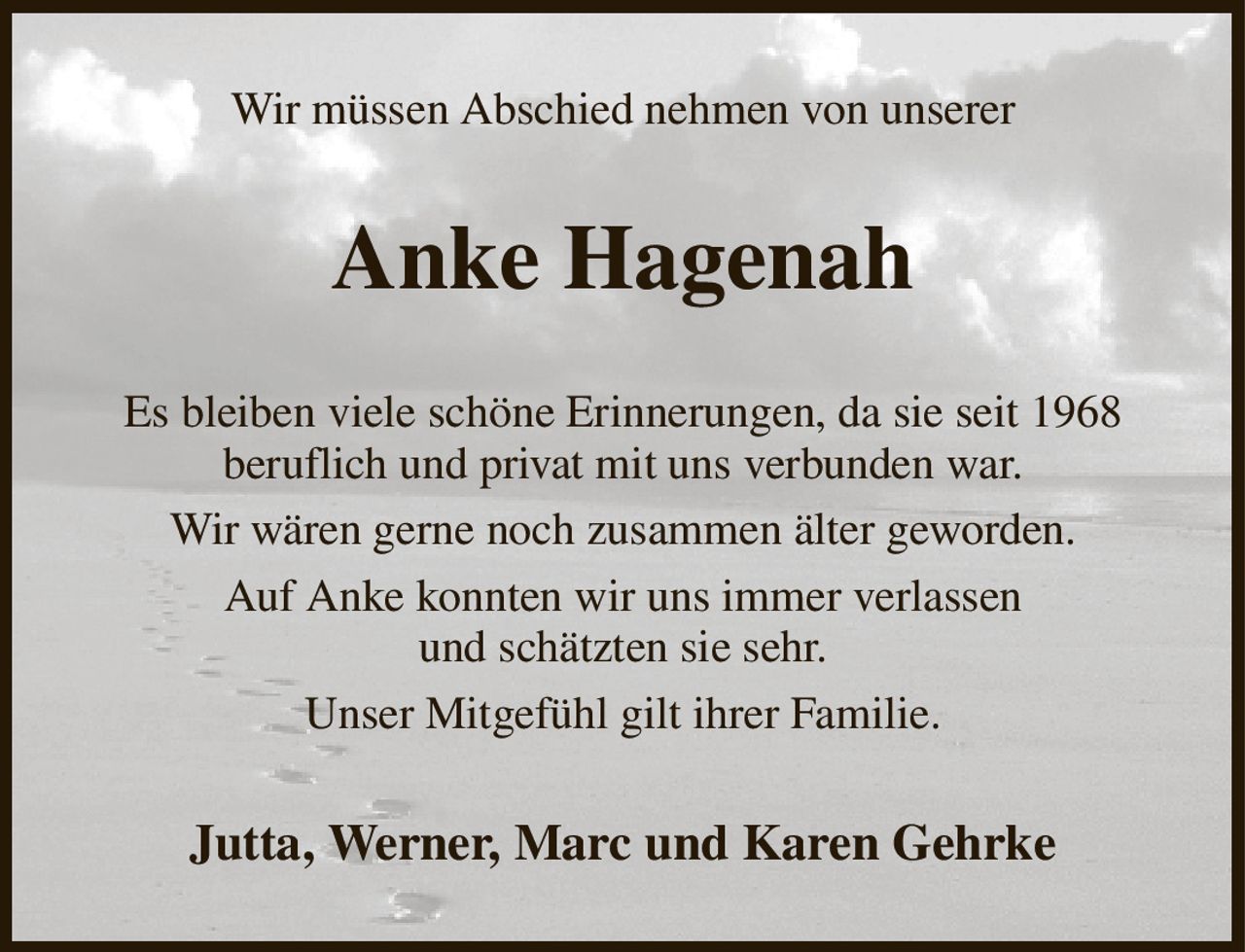 Wir müssen Abschied nehmen von unserer
Anke Hagenah
Es bleiben viele schöne Erinnerungen, da sie seit 1968
beruflich und privat mit uns verbunden war.
Wir wären gerne noch zusammen älter geworden.
Auf Anke konnten wir uns immer verlassen
und schätzten sie sehr.
Unser Mitgefühl gilt ihrer Familie.
Jutta, Werner, Marc und Karen Gehrke