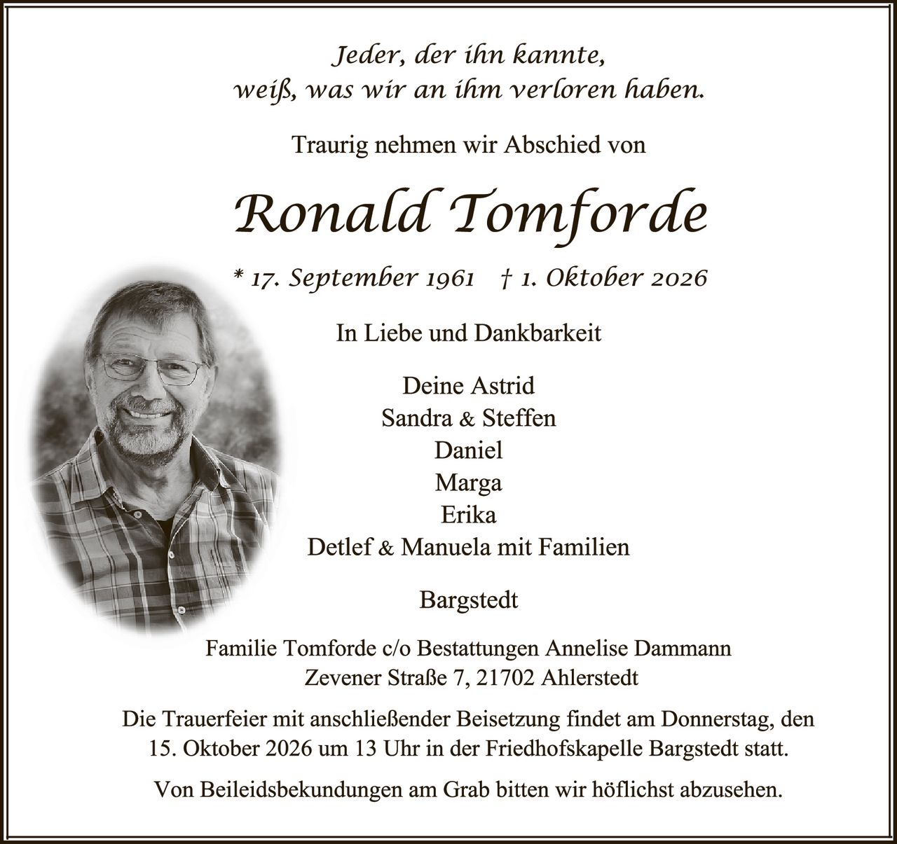 <p><i>Jeder, der ihn kannte, weiß, was wir an ihm verloren haben.</i></p>

<p>Traurig nehmen wir Abschied von</p>

<p><strong>Ronald Tomforde</strong></p>

<p>* 17. September 1961  † 1. Oktober 2026</p>

<p>In Liebe und Dankbarkeit</p>

<p>Deine Astrid<br/>
Sandra & Steffen<br/>
Daniel<br/>
Marga<br/>
Erika<br/>
Detlef & Manuela mit Familien</p>

<p>Bargstedt</p>

<p>Familie Tomforde c/o Bestattungen Annelise Dammann<br/>
Zevener Straße 7, 21702 Ahlerstedt</p>

<p>Die Trauerfeier mit anschließender Beisetzung findet am Donnerstag, den 15. Oktober 2026 um 13 Uhr in der Friedhofskapelle Bargstedt statt.</p>

<p>Von Beileidsbekundungen am Grab bitten wir höflichst abzusehen.</p>