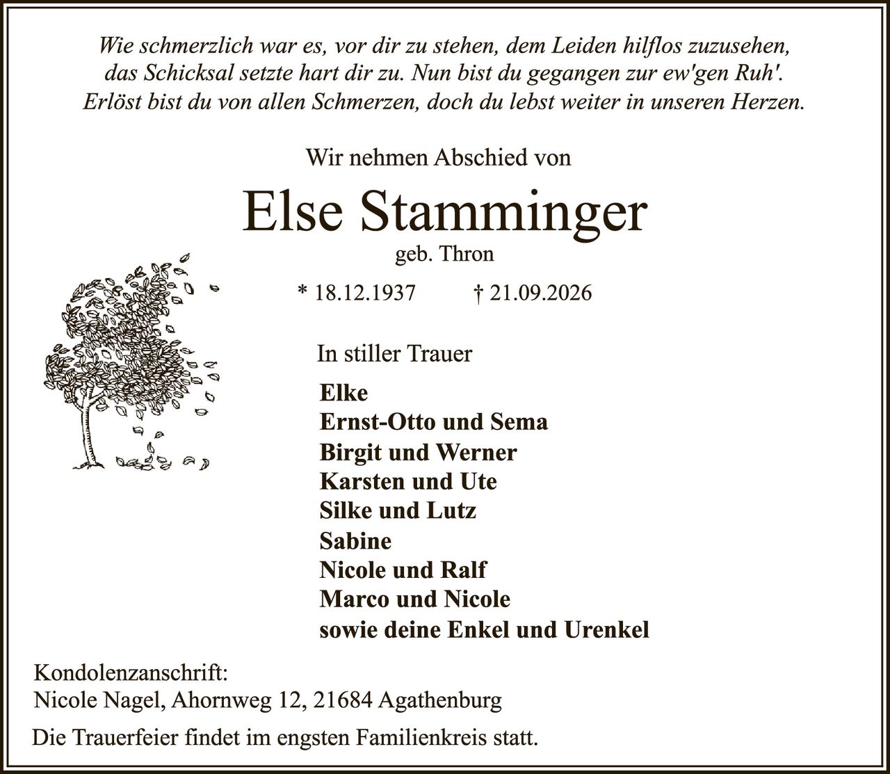 <p><i>Wie schmerzlich war es, vor dir zu stehen, dem Leiden hilflos zuzusehen, das Schicksal setzte hart dir zu. Nun bist du gegangen zur ew'gen Ruh'. Erlöst bist du von allen Schmerzen, doch du lebst weiter in unseren Herzen.</i></p>

<p>Wir nehmen Abschied von</p>

<p><strong>Else Stamminger</strong><br/>geb. Thron</p>

<p>* 18.12.1937 † 21.09.2026</p>

<p>In stiller Trauer</p>

<p><strong>Elke<br/>Ernst-Otto und Sema<br/>Birgit und Werner<br/>Karsten und Ute<br/>Silke und Lutz<br/>Sabine<br/>Nicole und Ralf<br/>Marco und Nicole<br/>sowie deine Enkel und Urenkel</strong></p>

<p>Kondolenzanschrift:<br/>Nicole Nagel, Ahornweg 12, 21684 Agathenburg</p>

<p>Die Trauerfeier findet im engsten Familienkreis statt.</p>