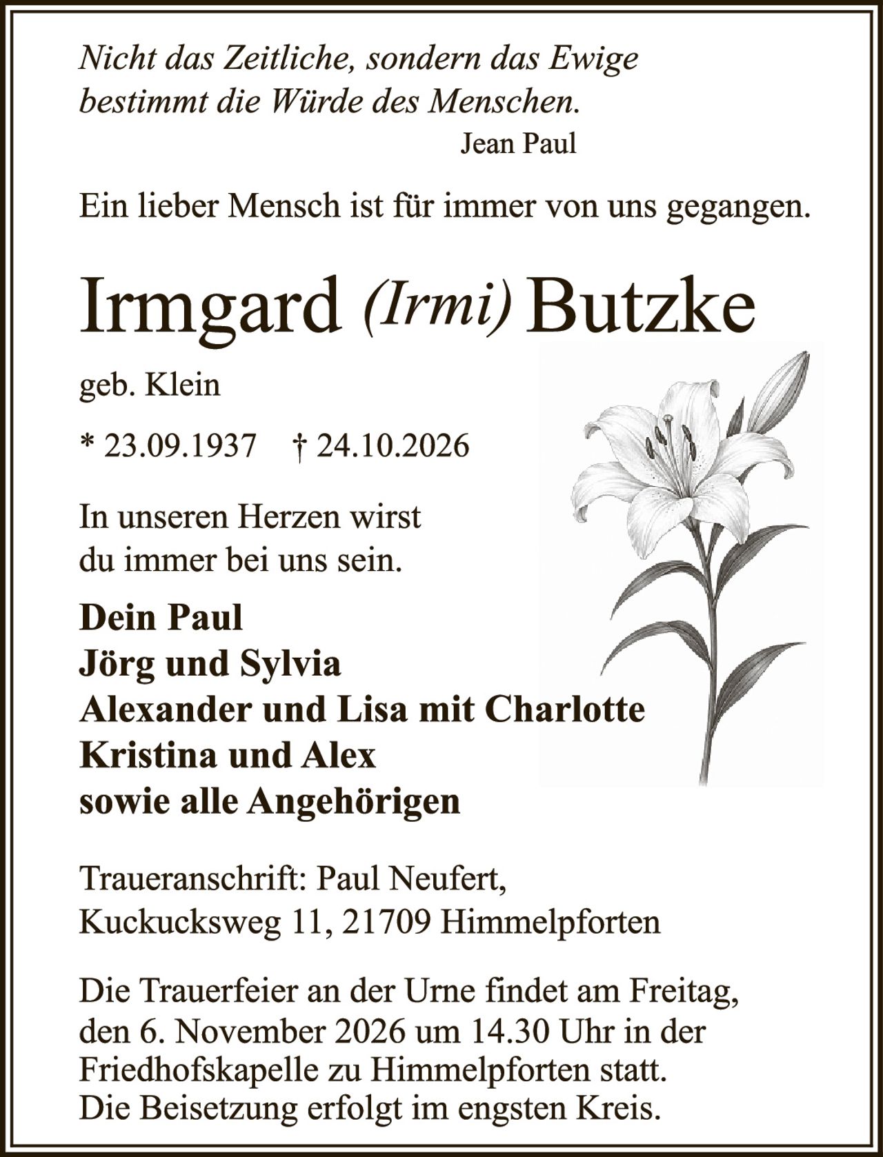 <p><i>Nicht das Zeitliche, sondern das Ewige bestimmt die Würde des Menschen.</i></p>
<p style="text-align: right;">Jean Paul</p>

<p>Ein lieber Mensch ist für immer von uns gegangen.</p>

<p><strong>Irmgard (Irmi) Butzke</strong></p>
<p>geb. Klein</p>
<p>* 23.09.1937  † 24.10.2026</p>

<p>In unseren Herzen wirst du immer bei uns sein.</p>

<p><strong>Dein Paul<br>
Jörg und Sylvia<br>
Alexander und Lisa mit Charlotte<br>
Kristina und Alex<br>
sowie alle Angehörigen</strong></p>

<p><i>Traueranschrift:</i> Paul Neufert, Kuckcucsweg 11, 21709 Himmelpforten</p>

<p>Die Trauerfeier an der Urne findet am Freitag, den 6. November 2026 um 14.30 Uhr in der Friedhofskapelle zu Himmelpforten statt. Die Beisetzung erfolgt im engsten Kreis.</p>