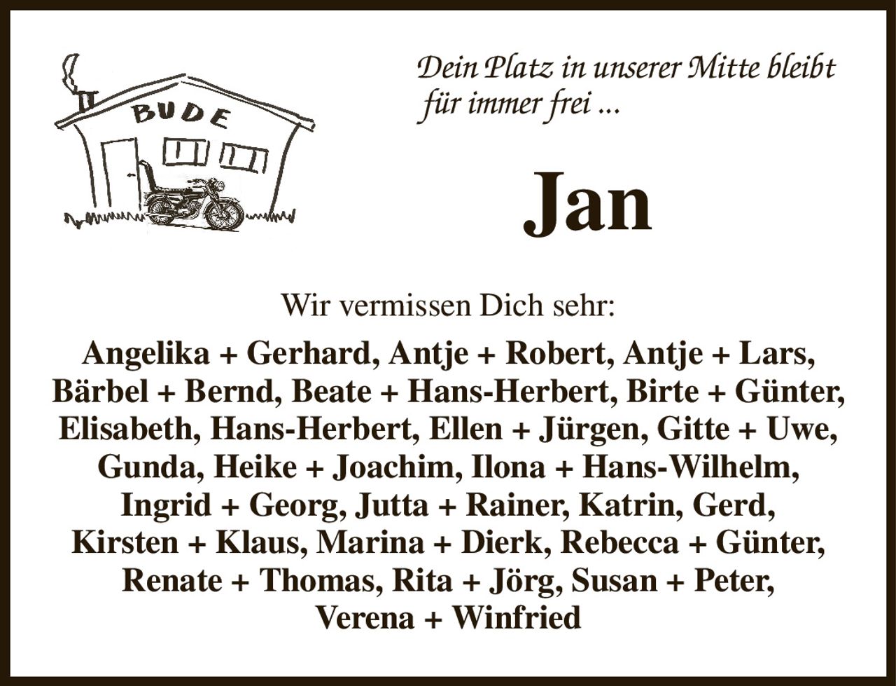Dein Platz in unserer Mitte bleibt
   für immer frei ...
Jan
Wir vermissen Dich sehr:
Angelika + Gerhard, Antje + Robert, Antje + Lars,
Bärbel + Bernd, Beate + Hans-Herbert, Birte + Günter,
Elisabeth, Hans-Herbert, Ellen + Jürgen, Gitte + Uwe,
Gunda, Heike + Joachim, Ilona + Hans-Wilhelm,
Ingrid + Georg, Jutta + Rainer, Katrin, Gerd,
Kirsten + Klaus, Marina + Dierk, Rebecca + Günter,
Renate + Thomas, Rita + Jörg, Susan + Peter,
Verena + Winfried