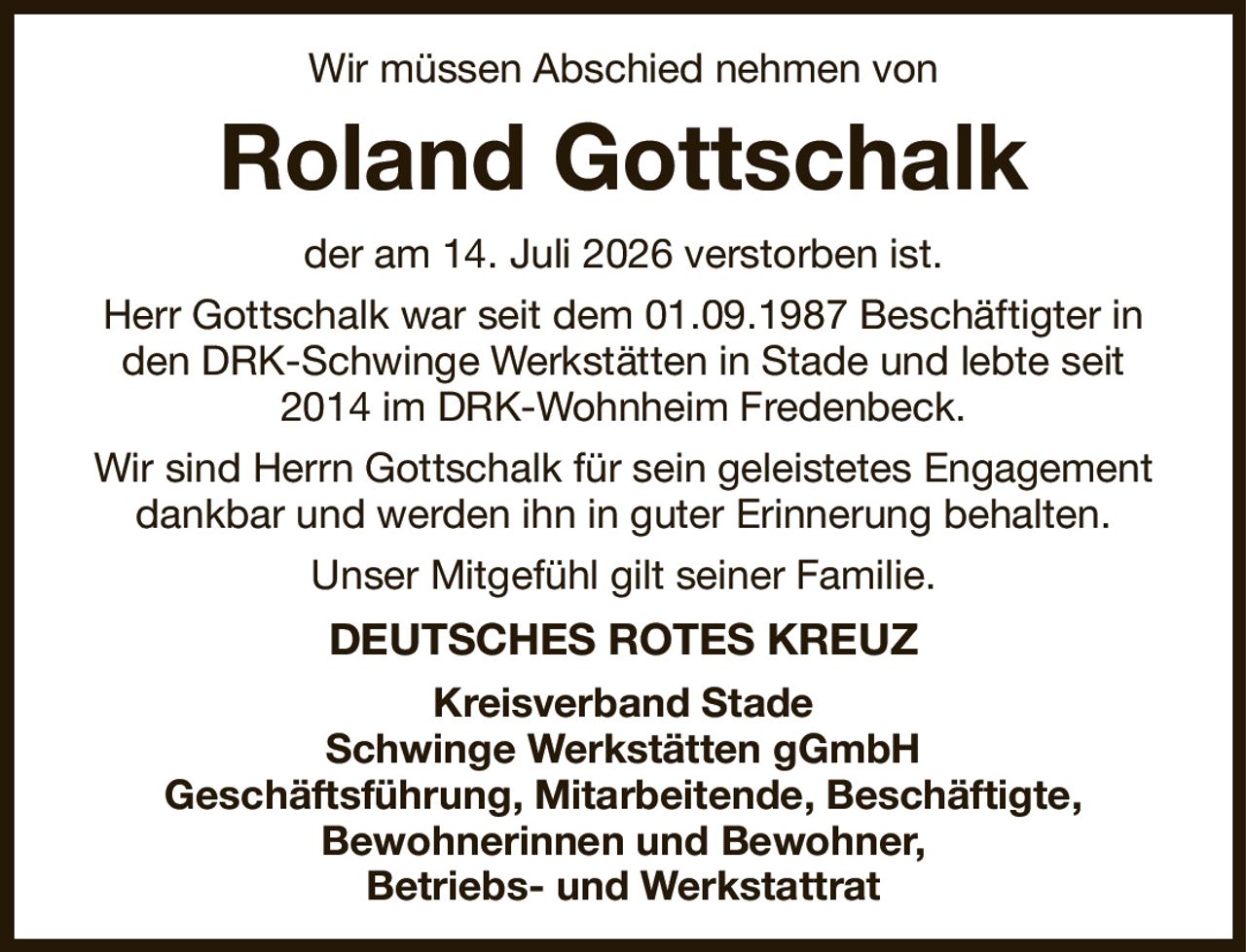 Wir müssen Abschied nehmen von
Roland Gottschalk
der am 14. Juli 2026 verstorben ist.
Herr Gottschalk war seit dem 01.09.1987 Beschäftigter in den DRK-Schwinge Werkstätten in Stade und lebte seit 2014 im DRK-Wohnheim Fredenbeck.
Wir sind Herrn Gottschalk für sein geleistetes Engagement dankbar und werden ihn in guter Erinnerung behalten.
Unser Mitgefühl gilt seiner Familie.
DEUTSCHES ROTES KREUZ
Kreisverband Stade
Schwinge Werkstätten gGmbH
Geschäftsführung, Mitarbeitende, Beschäftigte,
Bewohnerinnen und Bewohner,
Betriebs- und Werkstattrat
