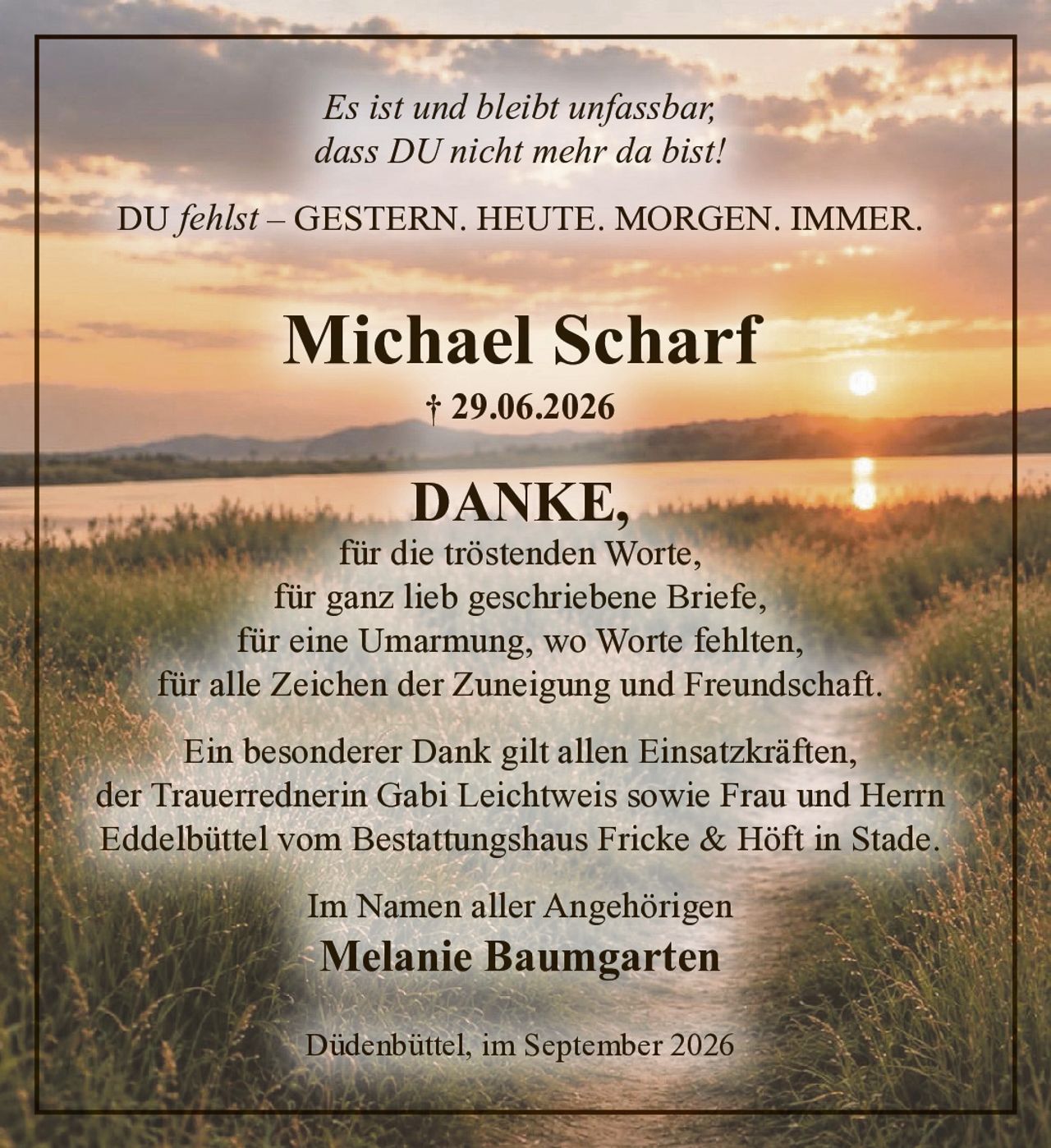 <p>Es ist und bleibt unfassbar,<br>dass DU nicht mehr da bist!</p>

<p>DU <i>fehlst</i> – GESTERN. HEUTE. MORGEN. IMMER.</p>

<p><strong>Michael Scharf</strong><br>† 29.06.2026</p>

<p><strong>DANKE,</strong><br>für die tröstenden Worte,<br>für ganz lieb geschriebene Briefe,<br>für eine Umarmung, wo Worte fehlten,<br>für alle Zeichen der Zuneigung und Freundschaft.</p>

<p>Ein besonderer Dank gilt allen Einsatzkräften,<br>der Trauerrednerin Gabi Leichtweis sowie Frau und Herrn<br>Eddelbüttel vom Bestattungshaus Fricke & Höft in Stade.</p>

<p>Im Namen aller Angehörigen<br><strong>Melanie Baumgarten</strong></p>

<p>Düdenbüttel, im September 2026</p>