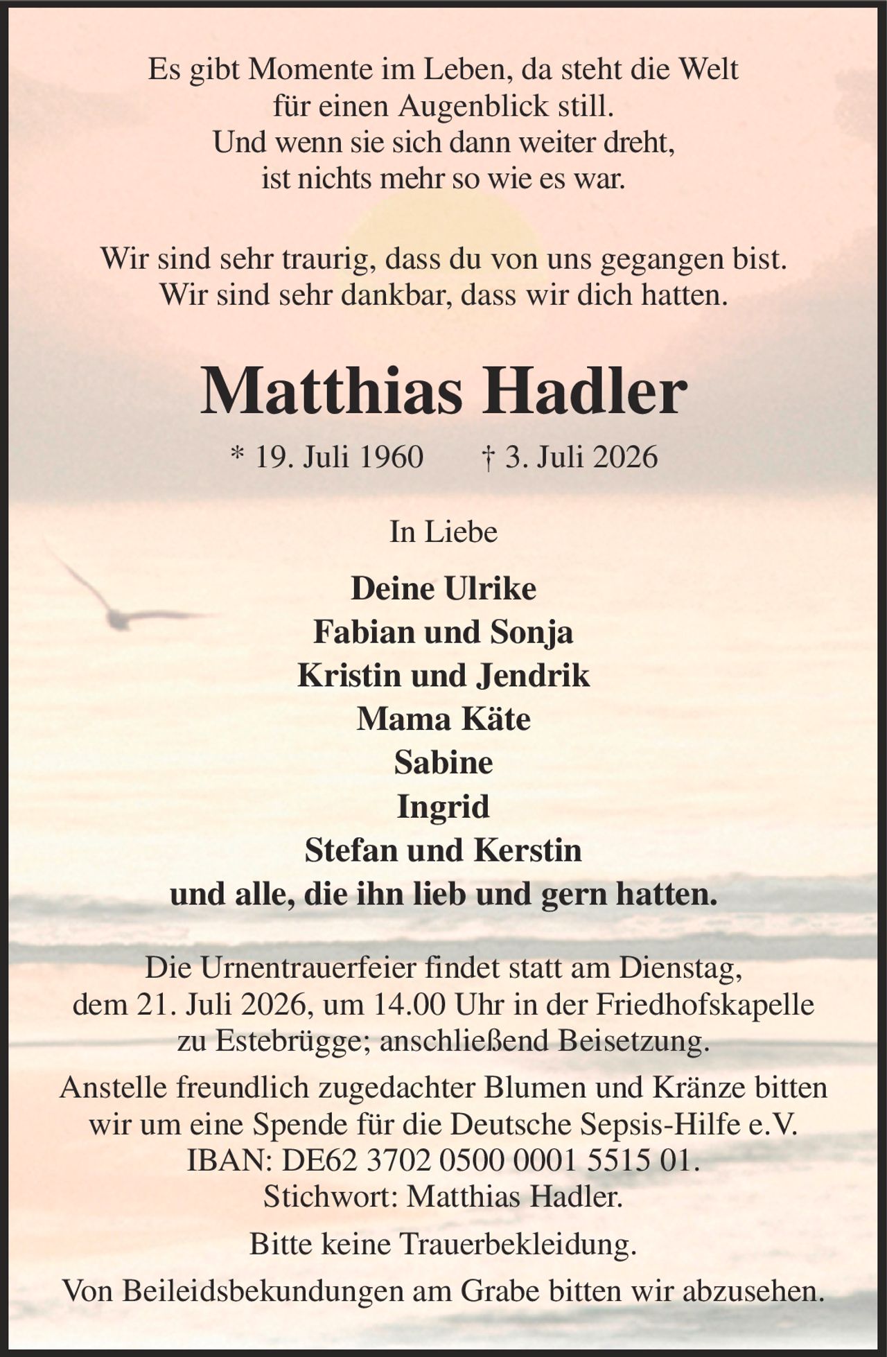 Es gibt Momente im Leben, da steht die Welt
für einen Augenblick still.
Und wenn sie sich dann weiter dreht,
ist nichts mehr so wie es war.
Wir sind sehr traurig, dass du von uns gegangen bist.
Wir sind sehr dankbar, dass wir dich hatten.
Matthias Hadler
* 19. Juli 1960       † 3. Juli 2026
In Liebe
Deine Ulrike
Fabian und Sonja
Kristin und Jendrik
Mama Käte
Sabine
Ingrid
Stefan und Kerstin
und alle, die ihn lieb und gern hatten.
Die Urnentrauerfeier findet statt am Dienstag,
dem 21. Juli 2026, um 14.00 Uhr in der Friedhofskapelle zu Estebrügge; anschließend Beisetzung.
Anstelle freundlich zugedachter Blumen und Kränze bitten wir um eine Spende für die Deutsche Sepsis-Hilfe e.V. IBAN: DE62 3702 0500 0001 5515 01.
Stichwort: Matthias Hadler.
Bitte keine Trauerbekleidung.
Von Beileidsbekundungen am Grabe bitten wir abzusehen.