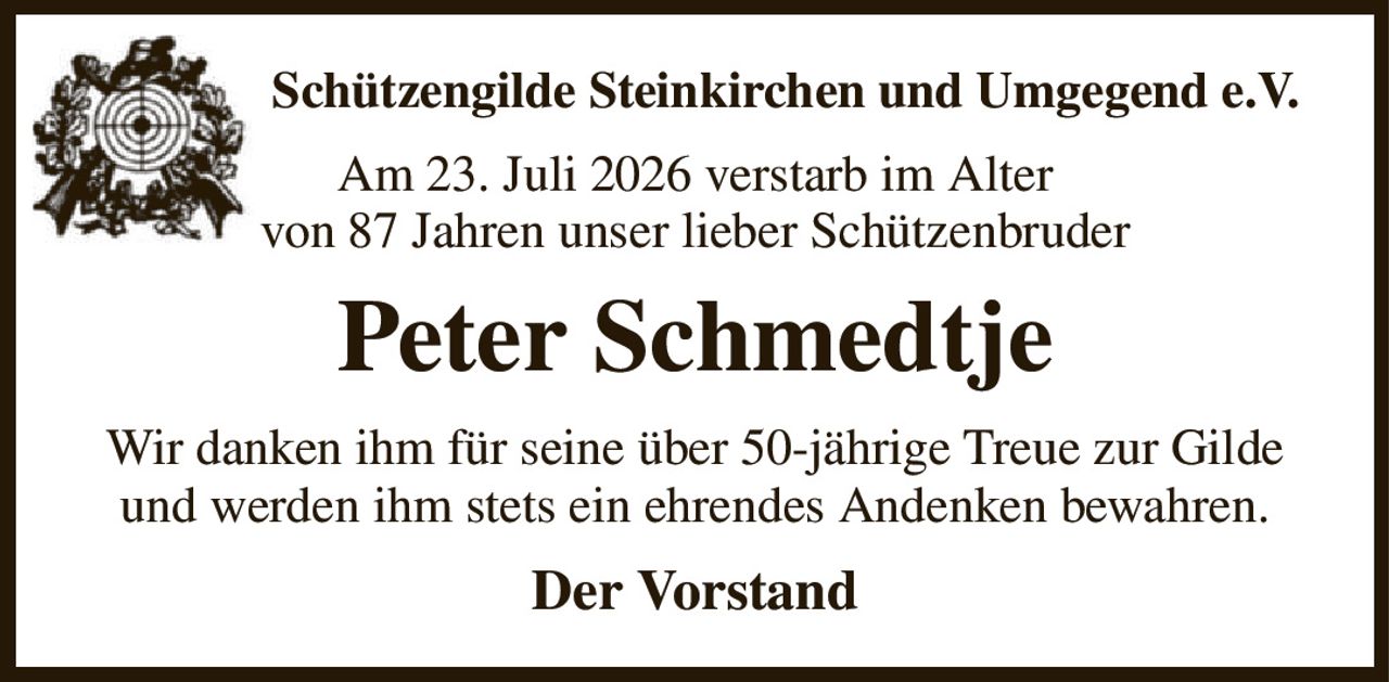 Schützengilde Steinkirchen und Umgegend e.V.
Am 23. Juli 2026 verstarb im Alter
von 87 Jahren unser lieber Schützenbruder
Peter Schmedtje
Wir danken ihm für seine über 50-jährige Treue zur Gilde und werden ihm stets ein ehrendes Andenken bewahren.
Der Vorstand