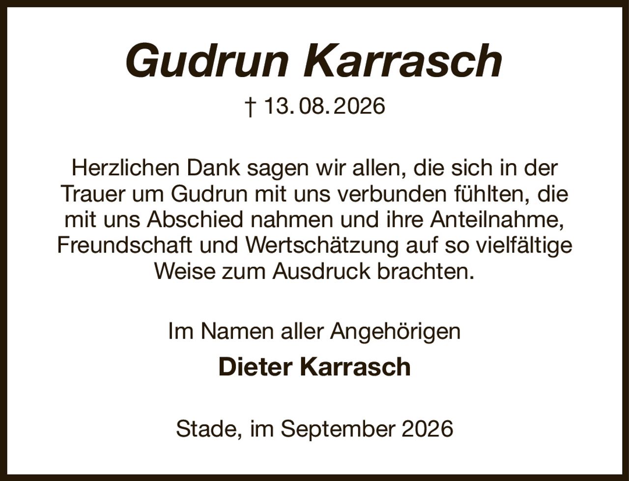 Gudrun Karrasch
† 13. 08. 2026
Herzlichen Dank sagen wir allen, die sich in der
Trauer um Gudrun mit uns verbunden fühlten, die
mit uns Abschied nahmen und ihre Anteilnahme, Freundschaft und Wertschätzung auf so vielfältige Weise zum Ausdruck brachten.
Im Namen aller Angehörigen
Dieter Karrasch
Stade, im September 2026