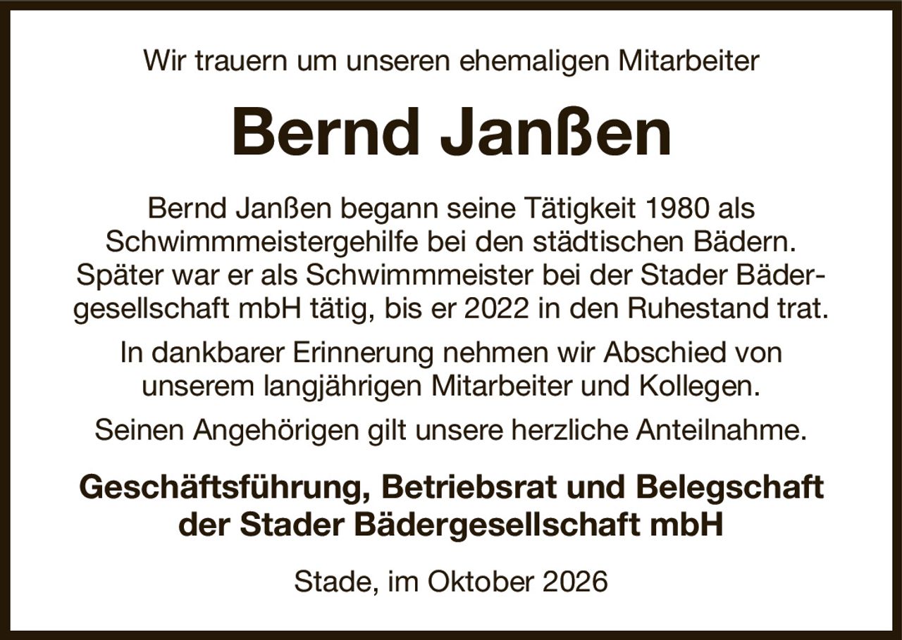 Wir trauern um unseren ehemaligen Mitarbeiter
Bernd Janßen
Bernd Janßen begann seine Tätigkeit 1980 als
Schwimmmeistergehilfe bei den städtischen Bädern.
Später war er als Schwimmmeister bei der Stader Bäder-gesellschaft mbH tätig, bis er 2022 in den Ruhestand trat.
In dankbarer Erinnerung nehmen wir Abschied von
unserem langjährigen Mitarbeiter und Kollegen.
Seinen Angehörigen gilt unsere herzliche Anteilnahme.
Geschäftsführung, Betriebsrat und Belegschaft
der Stader Bädergesellschaft mbH
Stade, im Oktober 2026