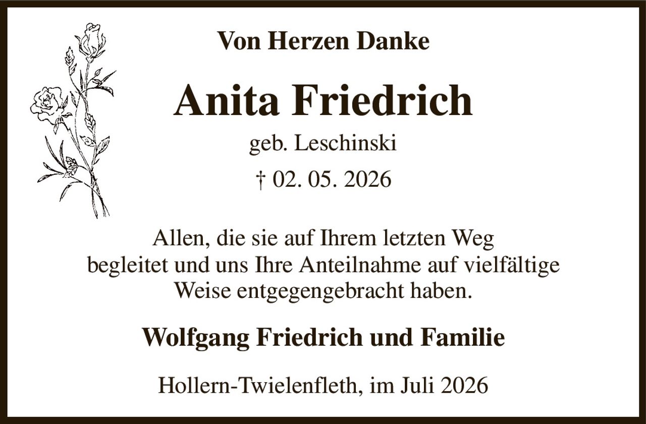 Von Herzen Danke
Anita Friedrich
geb. Leschinski
† 02. 05. 2026
Allen, die sie auf Ihrem letzten Weg
begleitet und uns Ihre Anteilnahme auf vielfältige Weise entgegengebracht haben.
Wolfgang Friedrich und Familie
Hollern-Twielenfleth, im Juli 2026