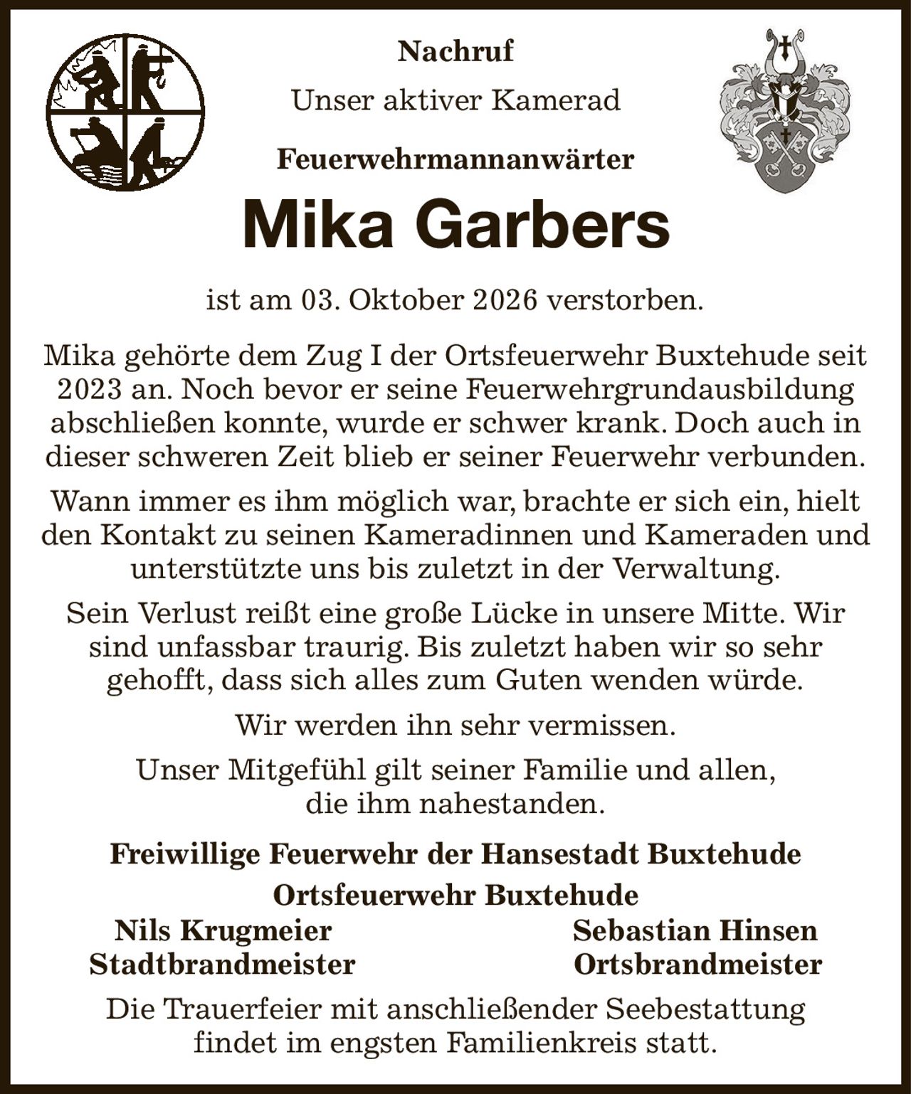 Nachruf
Unser aktiver Kamerad
Feuerwehrmannanwärter
Mika Garbers
ist am 03. Oktober 2026 verstorben.
Mika gehörte dem Zug I der Ortsfeuerwehr Buxtehude seit 2023 an. Noch bevor er seine Feuerwehrgrundausbildung abschließen konnte, wurde er schwer krank. Doch auch in dieser schweren Zeit blieb er seiner Feuerwehr verbunden.
Wann immer es ihm möglich war, brachte er sich ein, hielt den Kontakt zu seinen Kameradinnen und Kameraden und unterstützte uns bis zuletzt in der Verwaltung.
Sein Verlust reißt eine große Lücke in unsere Mitte. Wir sind unfassbar traurig. Bis zuletzt haben wir so sehr
gehofft, dass sich alles zum Guten wenden würde.
Wir werden ihn sehr vermissen.
Unser Mitgefühl gilt seiner Familie und allen,
die ihm nahestanden.
Freiwillige Feuerwehr der Hansestadt Buxtehude
Ortsfeuerwehr Buxtehude
     Nils Krugmeier Sebastian Hinsen        
  Stadtbrandmeister Ortsbrandmeister  
Die Trauerfeier mit anschließender Seebestattung
findet im engsten Familienkreis statt.