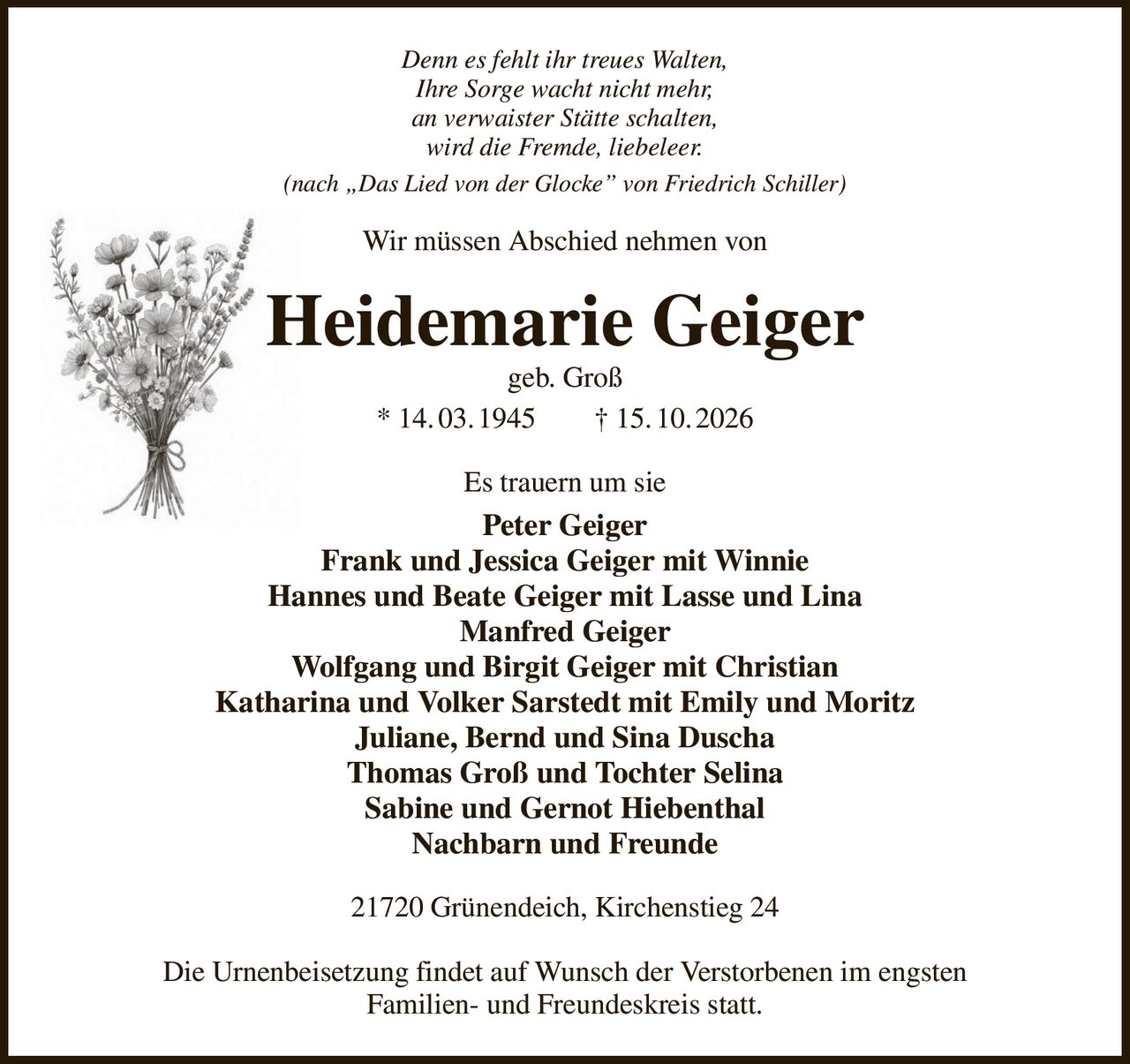 Denn es fehlt ihr treues Walten,
Ihre Sorge wacht nicht mehr,
an verwaister Stätte schalten,
wird die Fremde, liebeleer.
(nach „Das Lied von der Glocke” von Friedrich Schiller)
Wir müssen Abschied nehmen von
Heidemarie Geiger
geb. Groß
* 14. 03. 1945  † 15. 10. 2026
Es trauern um sie
Peter Geiger
Frank und Jessica Geiger mit Winnie
Hannes und Beate Geiger mit Lasse und Lina
Manfred Geiger
Wolfgang und Birgit Geiger mit Christian
Katharina und Volker Sarstedt mit Emily und Moritz
Juliane, Bernd und Sina Duscha
Thomas Groß und Tochter Selina
Sabine und Gernot Hiebenthal
Nachbarn und Freunde
21720 Grünendeich, Kirchenstieg 24

Die Urnenbeisetzung findet auf Wunsch der Verstorbenen im engsten
Familien- und Freundeskreis statt.