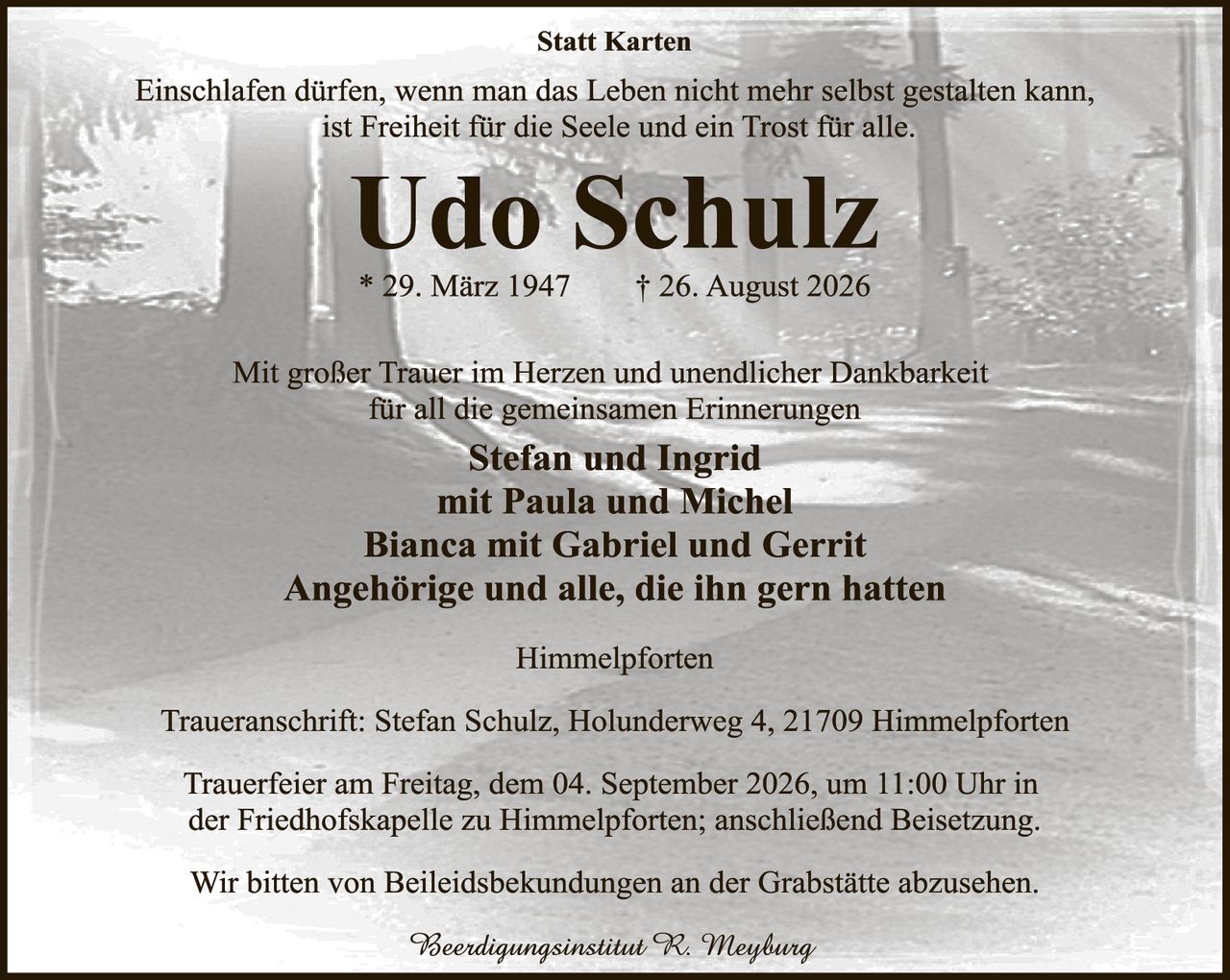 <p><strong>Statt Karten</strong></p>

<p>Einschlafen dürfen, wenn man das Leben nicht mehr selbst gestalten kann, ist Freiheit für die Seele und ein Trost für alle.</p>

<p><strong>Udo Schulz</strong></p>

<p>* 29. März 1947     † 26. August 2026</p>

<p>Mit großer Trauer im Herzen und unendlicher Dankbarkeit für all die gemeinsamen Erinnerungen</p>

<p><strong>Stefan und Ingrid</strong></p>
<p>mit Paula und Michel</p>
<p><strong>Bianca mit Gabriel und Gerrit</strong></p>
<p>Angehörige und alle, die ihn gern hatten</p>

<p>Himmelpforten</p>

<p>Traueranschrift: Stefan Schulz, Holunderweg 4, 21709 Himmelpforten</p>

<p>Trauerfeier am Freitag, dem 04. September 2026, um 11:00 Uhr in der Friedhofskapelle zu Himmelpforten; anschließend Beisetzung.</p>

<p>Wir bitten von Beileidsbekundungen an der Grabstätte abzusehen.</p>

<p><i>Beerdigungsinstitut R. Meyburg</i></p>