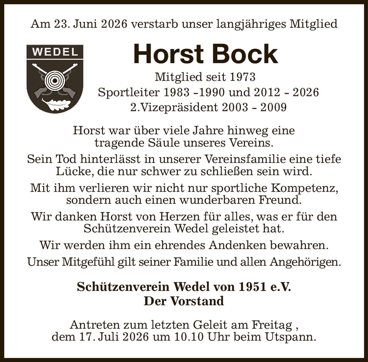 Am 23. Juni 2026 verstarb unser langjähriges Mitglied
Horst Bock
Mitglied seit 1973
  Sportleiter 1983 -1990 und 2012 - 2026
  2.Vizepräsident 2003 - 2009
Horst war über viele Jahre hinweg eine
tragende Säule unseres Vereins.
Sein Tod hinterlässt in unserer Vereinsfamilie eine tiefe Lücke, die nur schwer zu schließen sein wird.
Mit ihm verlieren wir nicht nur sportliche Kompetenz, sondern auch einen wunderbaren Freund.
Wir danken Horst von Herzen für alles, was er für den Schützenverein Wedel geleistet hat.
Wir werden ihm ein ehrendes Andenken bewahren.
Unser Mitgefühl gilt seiner Familie und allen Angehörigen.
Schützenverein Wedel von 1951 e.V.
Der Vorstand
Antreten zum letzten Geleit am Freitag ,
dem 17. Juli 2026 um 10.10 Uhr beim Utspann.