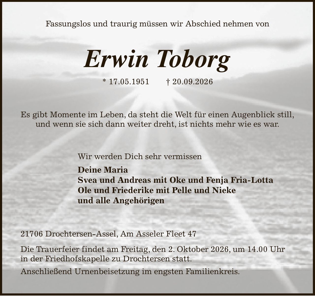 Fassungslos und traurig müssen wir Abschied nehmen von
Erwin Toborg
* 17.05.1951              † 20.09.2026
Es gibt Momente im Leben, da steht die Welt für einen Augenblick still,
und wenn sie sich dann weiter dreht, ist nichts mehr wie es war.
Wir werden Dich sehr vermissen
Deine Maria
Svea und Andreas mit Oke und Fenja Fria-Lotta   
Ole und Friederike mit Pelle und Nieke
und alle Angehörigen
21706 Drochtersen-Assel, Am Asseler Fleet 47
Die Trauerfeier findet am Freitag, den 2. Oktober 2026, um 14.00 Uhr
in der Friedhofskapelle zu Drochtersen statt.
Anschließend Urnenbeisetzung im engsten Familienkreis.