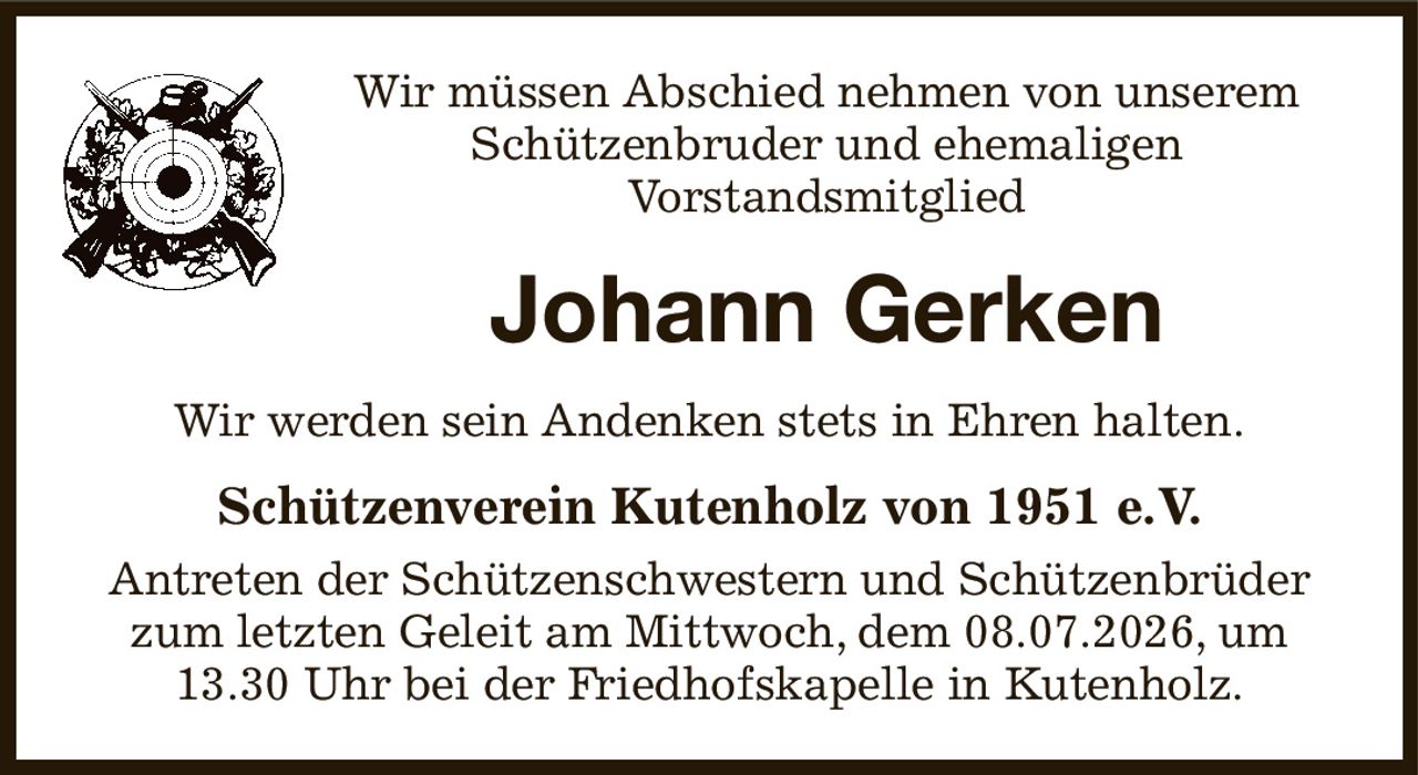 Wir müssen Abschied nehmen von unserem
Schützenbruder und ehemaligen
Vorstandsmitglied
Johann Gerken
Wir werden sein Andenken stets in Ehren halten.
Schützenverein Kutenholz von 1951 e.V.
Antreten der Schützenschwestern und Schützenbrüder zum letzten Geleit am Mittwoch, dem 08.07.2026, um 13.30 Uhr bei der Friedhofskapelle in Kutenholz.