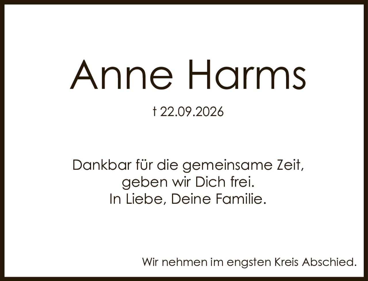 <p><strong>Anne Harms</strong></p><p>† 22.09.2026</p><p>Dankbar für die gemeinsame Zeit, geben wir Dich frei.<br/>In Liebe, Deine Familie.</p><p>Wir nehmen im engsten Kreis Abschied.</p>