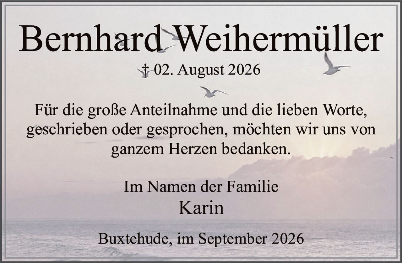 <p><strong>Bernhard Weihermüller</strong></p>
<p>† 02. August 2026</p>
<p>Für die große Anteilnahme und die lieben Worte, geschrieben oder gesprochen, möchten wir uns von ganzem Herzen bedanken.</p>
<p>Im Namen der Familie<br>Karin</p>
<p>Buxtehude, im September 2026</p>