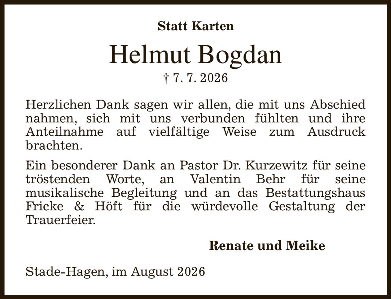 Statt Karten
Helmut Bogdan
† 7. 7. 2026
Herzlichen Dank sagen wir allen, die mit uns Abschied nahmen, sich mit uns verbunden fühlten und ihre
Anteilnahme auf vielfältige Weise zum Ausdruck
brachten.
Ein besonderer Dank an Pastor Dr. Kurzewitz für seine tröstenden Worte, an Valentin Behr für seine
musikalische Begleitung und an das Bestattungshaus Fricke & Höft für die würdevolle Gestaltung der
Trauerfeier.
Renate und Meike                       
Stade-Hagen, im August 2026