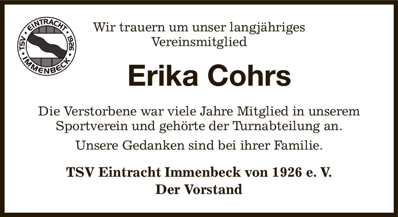 Wir trauern um unser langjähriges
Vereinsmitglied
     Erika Cohrs
Die Verstorbene war viele Jahre Mitglied in unserem Sportverein und gehörte der Turnabteilung an.
Unsere Gedanken sind bei ihrer Familie.
TSV Eintracht Immenbeck von 1926 e. V.
Der Vorstand