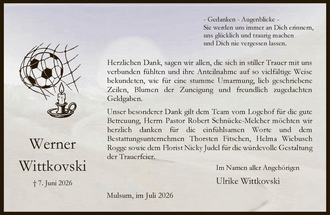 <p>- Gedanken - Augenblicke -<br>Sie werden uns immer an Dich erinnern,<br>uns glücklich und traurig machen<br>und Dich nie vergessen lassen.</p>

<p>Herzlichen Dank, sagen wir allen, die sich in stiller Trauer mit uns verbunden fühlten und ihre Anteilnahme auf so vielfältige Weise bekundeten, wie für eine stumme Umarmung, lieb geschriebene Zeilen, Blumen der Zuneigung und freundlich zugedachten Geldgaben.</p>

<p>Unser besonderer Dank gilt dem Team vom Logehof für die gute Betreuung, Herrn Pastor Robert Schnücke-Melcher möchten wir herzlich danken für die einfühlsamen Worte und dem Bestattungsunternehmen Thorsten Fitschen, Helma Wiebusch Rogge sowie dem Florist Nicky Judel für die würdevolle Gestaltung der Trauerfeier.</p>

<p>Im Namen aller Angehörigen<br>Ulrike Wittkovski</p>

<p>Mulsum, im Juli 2026</p>