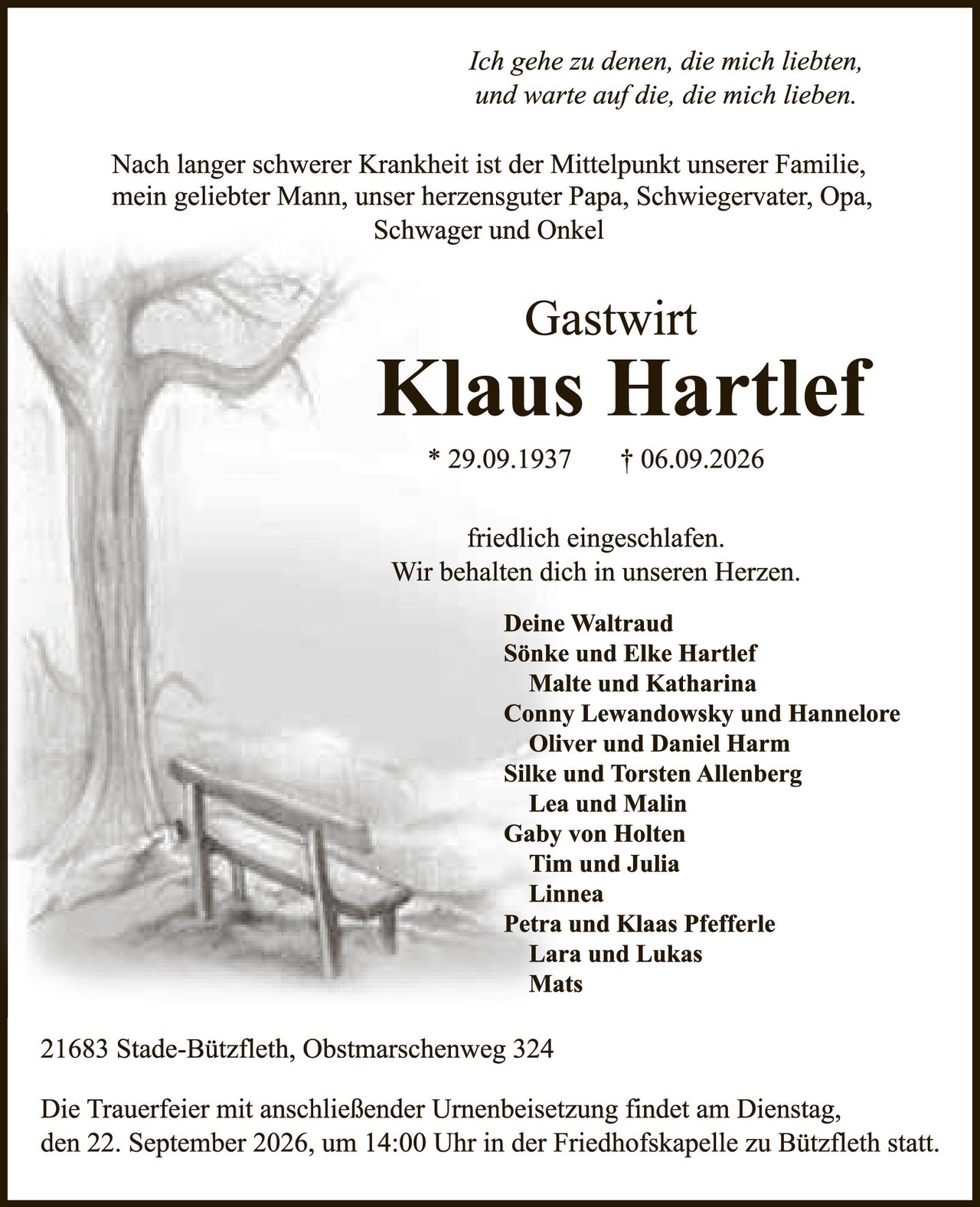 <p><i>Ich gehe zu denen, die mich liebten,<br>und warte auf die, die mich lieben.</i></p><p>Nach langer schwerer Krankheit ist der Mittelpunkt unserer Familie, mein geliebter Mann, unser herzensguter Papa, Schwiegervater, Opa, Schwager und Onkel</p><p><strong>Gastwirt<br>Klaus Hartlef</strong></p><p>* 29.09.1937 † 06.09.2026</p><p>friedlich eingeschlafen.<br>Wir behalten dich in unseren Herzen.</p><p><strong>Deine Waltraud<br>Sönke und Elke Hartlef<br>Malte und Katharina<br>Conny Lewandowsky und Hannelore<br>Oliver und Daniel Harm<br>Silke und Torsten Allenberg<br>Lea und Malin<br>Gaby von Holten<br>Tim und Julia<br>Linnea<br>Petra und Klaas Pfefferle<br>Lara und Lukas<br>Mats</strong></p><p>21683 Stade-Bützfleth, Obstmarschenweg 324</p><p>Die Trauerfeier mit anschließender Urnenbeisetzung findet am Dienstag, den 22. September 2026, um 14:00 Uhr in der Friedhofskapelle zu Bützfleth statt.</p>