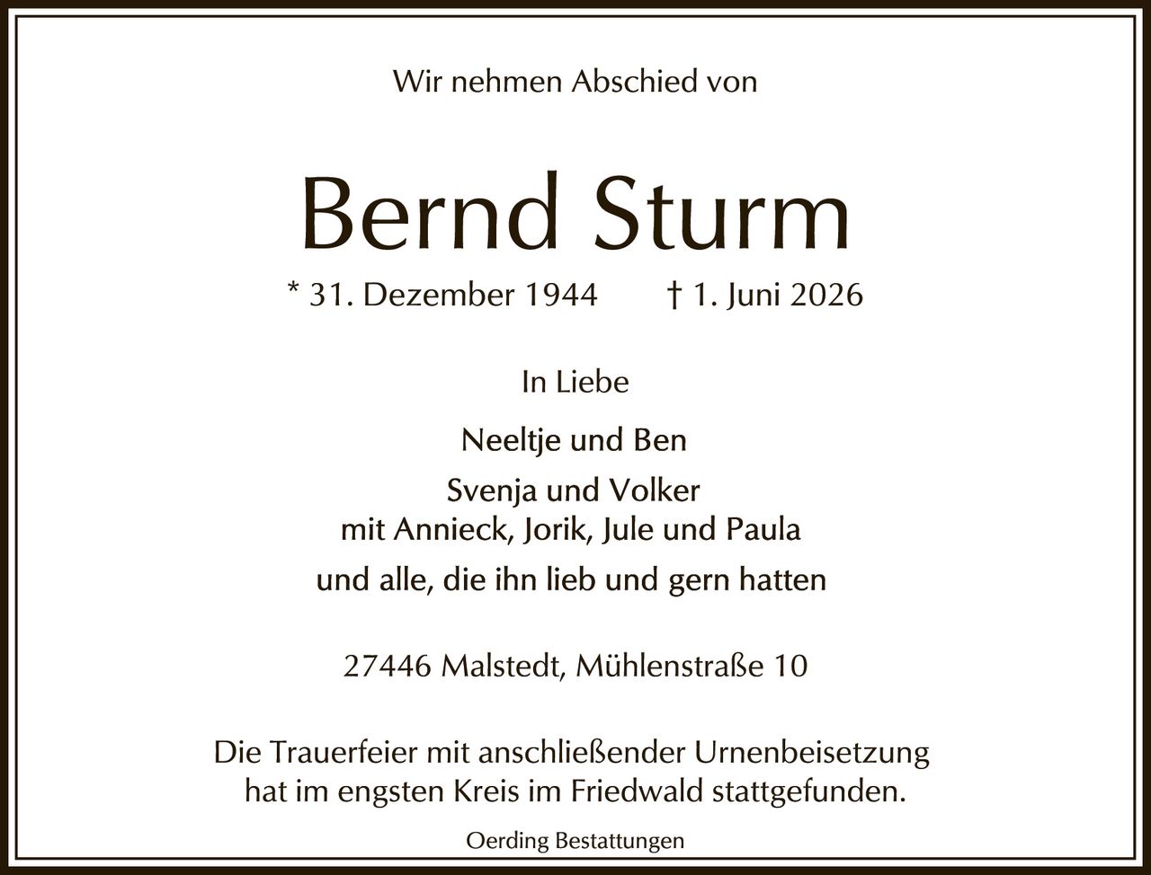 <p>Wir nehmen Abschied von</p>

<p><strong>Bernd Sturm</strong></p>

<p>* 31. Dezember 1944 † 1. Juni 2026</p>

<p>In Liebe<br>
Neeltje und Ben<br>
Svenja und Volker<br>
mit Annieck, Jorik, Jule und Paula<br>
und alle, die ihn lieb und gern hatten</p>

<p>27446 Malstedt, Mühlenstraße 10</p>

<p>Die Trauerfeier mit anschließender Urnenbeisetzung hat im engsten Kreis im Friedwald stattgefunden.</p>

<p><i>Oerding Bestattungen</i></p>