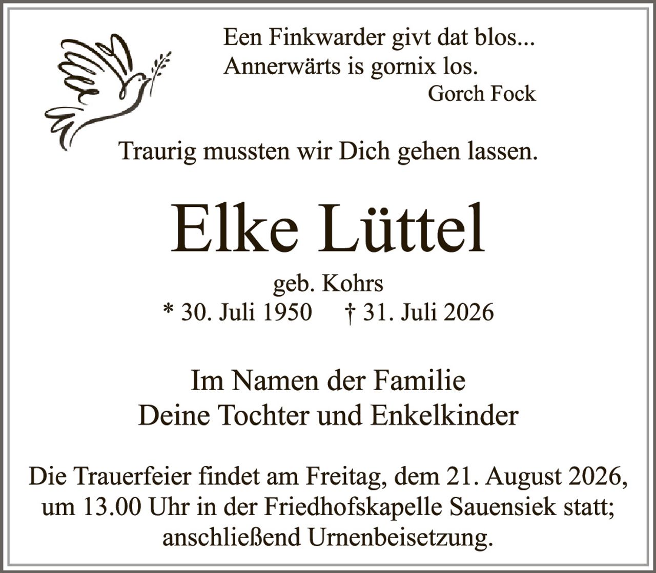 <p>Ein Finkwarder givt dat blos...
Annerwärts is gornix los.
Gorch Fock</p>

<p>Traurig mussten wir Dich gehen lassen.</p>

<p><strong>Elke Lüttel</strong></p>

<p>geb. Kohrs<br>
* 30. Juli 1950  † 31. Juli 2026</p>

<p>Im Namen der Familie<br>
Deine Tochter und Enkelkinder</p>

<p>Die Trauerfeier findet am Freitag, dem 21. August 2026, um 13.00 Uhr in der Friedhofskapelle Sauensiek statt; anschließend Urnenbeisetzung.</p>