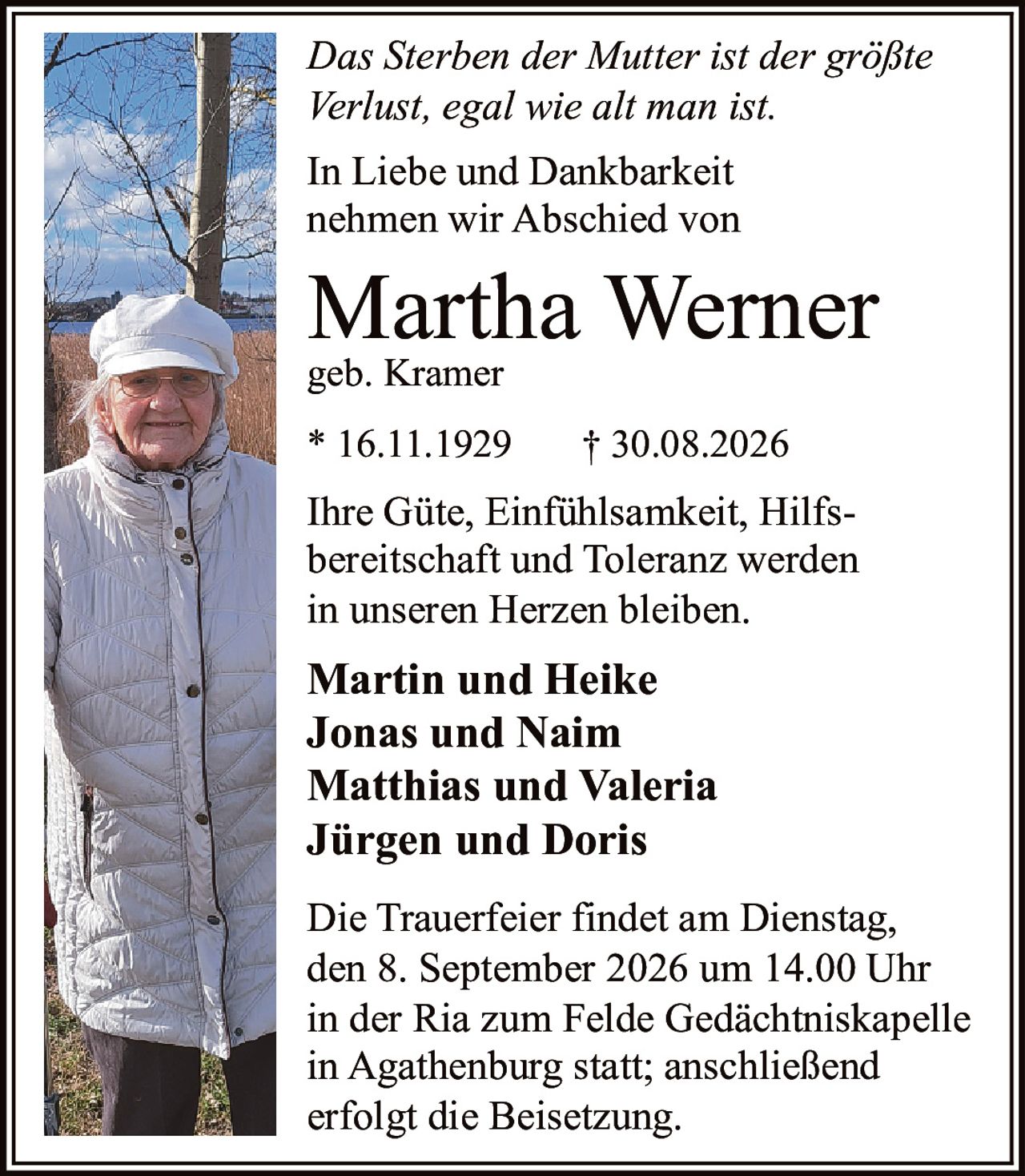 <p><i>Das Sterben der Mutter ist der größte Verlust, egal wie alt man ist.</i></p>

<p>In Liebe und Dankbarkeit nehmen wir Abschied von</p>

<p><strong>Martha Werner</strong><br>geb. Kramer</p>

<p>* 16.11.1929 † 30.08.2026</p>

<p>Ihre Güte, Einfühlsamkeit, Hilfsbereitschaft und Toleranz werden in unseren Herzen bleiben.</p>

<p><strong>Martin und Heike<br>Jonas und Naim<br>Matthias und Valeria<br>Jürgen und Doris</strong></p>

<p>Die Trauerfeier findet am Dienstag, den 8. September 2026 um 14.00 Uhr in der Ria zum Felde Gedächtniskapelle in Agathenburg statt; anschließend erfolgt die Beisetzung.</p>