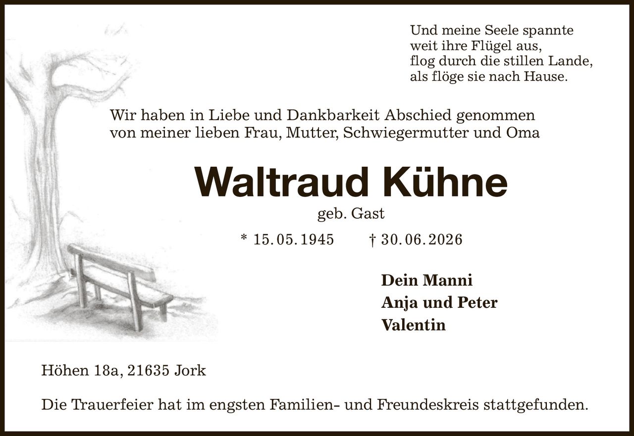 Und meine Seele spannte
weit ihre Flügel aus,
flog durch die stillen Lande,
als flöge sie nach Hause.
Wir haben in Liebe und Dankbarkeit Abschied genommen
von meiner lieben Frau, Mutter, Schwiegermutter und Oma
Waltraud Kühne
geb. Gast
* 15. 05. 1945  † 30. 06. 2026
Dein Manni
Anja und Peter      
Valentin
Höhen 18a, 21635 Jork

Die Trauerfeier hat im engsten Familien- und Freundeskreis stattgefunden.