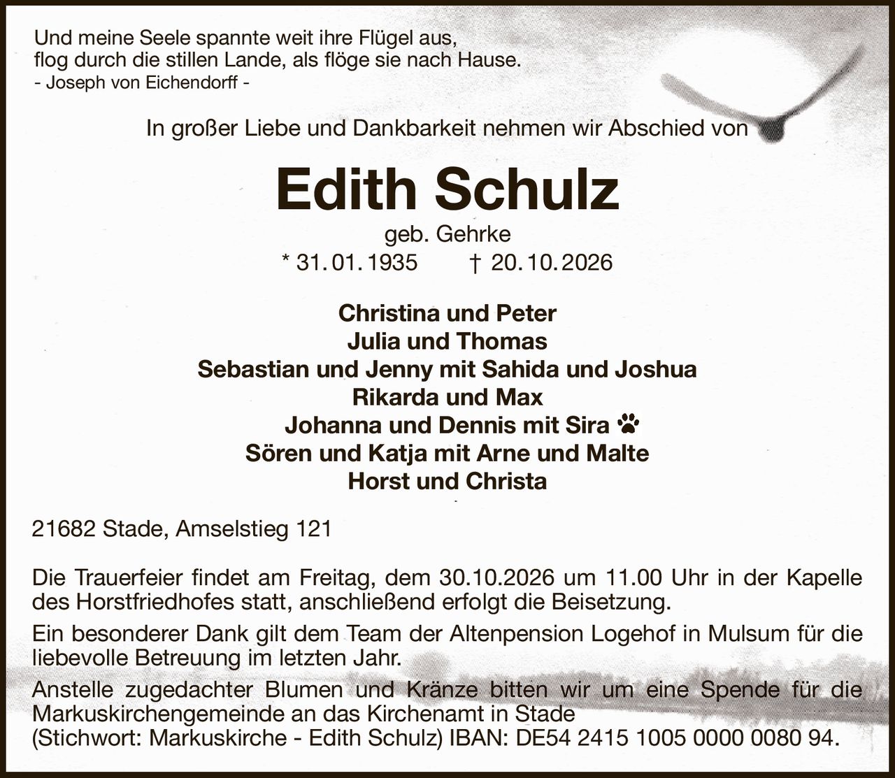 Und meine Seele spannte weit ihre Flügel aus,
flog durch die stillen Lande, als flöge sie nach Hause.
- Joseph von Eichendorff -
In großer Liebe und Dankbarkeit nehmen wir Abschied von
Edith Schulz
geb. Gehrke
* 31. 01. 1935  †  20. 10. 2026
Christina und Peter
Julia und Thomas
Sebastian und Jenny mit Sahida und Joshua
Rikarda und Max
Johanna und Dennis mit Sira
Sören und Katja mit Arne und Malte
Horst und Christa
21682 Stade, Amselstieg 121

Die Trauerfeier findet am Freitag, dem 30.10.2026 um 11.00 Uhr in der Kapelle des Horstfriedhofes statt, anschließend erfolgt die Beisetzung.
Ein besonderer Dank gilt dem Team der Altenpension Logehof in Mulsum für die liebevolle Betreuung im letzten Jahr.
Anstelle zugedachter Blumen und Kränze bitten wir um eine Spende für die
Markuskirchengemeinde an das Kirchenamt in Stade
(Stichwort: Markuskirche - Edith Schulz) IBAN: DE54 2415 1005 0000 0080 94.